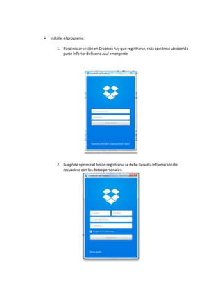  Instalarel programa:
1. Para iniciarsesiónenDropbox hayque registrarse,éstaopciónse ubicaenla
parte inferiordel iconoazul emergente
2. Luegode oprimirel botónregistrarse se debe llenarlainformacióndel
recuaderocon losdatospersonales.
 
