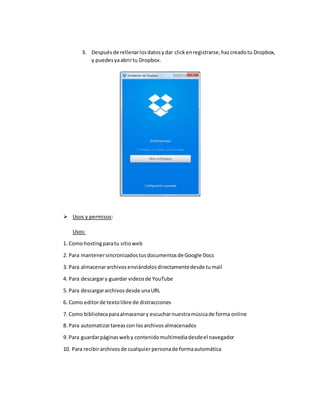 3. Despuésde rellenarlosdatosydar clickenregistrarse,hazcreadotu Dropbox,
y puedesyaabrirtu Dropbox.
 Usos y permisos:
Usos:
1. Como hostingparatu sitioweb
2. Para mantenersincronizadostusdocumentosde Google Docs
3. Para almacenararchivosenviándolosdirectamentedesde tumail
4. Para descargary guardar videosde YouTube
5. Para descargararchivosdesde unaURL
6. Como editorde textolibre de distracciones
7. Como bibliotecaparaalmacenary escucharnuestramúsicade forma online
8. Para automatizartareascon losarchivosalmacenados
9. Para guardarpáginasweby contenidomultimediadesdeel navegador
10. Para recibirarchivosde cualquier personade formaautomática
 