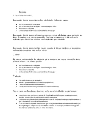 Permisos:
1. Usuario de solo lectura
Los usuarios de solo lectura tienen el rol más limitado. Solamente pueden:
 Verel contenidode lacarpeta
 Verlosmiembrosde lacarpeta compartidaysus roles
 Abandonarlacarpeta
 Enviarcorreo electrónicoalosmiembrosdel equipo
Los usuarios de solo lectura saben que sus permisos son de solo lectura puesto que verán un
icono de candado en la carpeta compartida. Este icono se muestra en el sitio web, en la
aplicación para dispositivos móviles y en la aplicación para escritorio.
Los usuarios de solo lectura también pueden consultar la lista de miembros en las opciones
de la carpeta compartida para verificar su rol.
2. Editor
De manera predeterminada, los miembros que se agregan a una carpeta compartida tienen
el rol de editores. Los editores pueden:
 Verel contenidode lacarpeta
 Verlosmiembrosde lacarpeta compartidaysus roles
 Abandonarlacarpeta
 Enviarcorreo electrónicoalosmiembrosdel equipo
Y además:
 Editar el contenidode lacarpeta
 Invitary quitarmiembros(exceptoel propietario)
 Cambiarlosrolesde otros miembros
 Cancelarlasinvitacionesyvolverainvitara losmiembros
Ten en cuenta que hay algunas situaciones en las que el rol del editor es más limitado:
 Los editoresque notienencuentasde Dropbox Pro ode Dropbox para empresas no
puedenasignarrolesde sololecturaaotros miembros.
 Un propietariopuede optarpor nopermitirque loseditoresinvitenyquitenmiembroso
que cambienlosrolesde otrosmiembros.
 En el caso de lascarpetascompartidasque seanpropiedadde unmiembrode unequipo
de Dropbox para empresas,solamente loseditoresenel equipopodráninvitaryquitar
miembrosocambiarlosrolesde otros miembros.
 