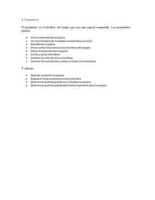 3. Propietario
El propietario es el miembro del equipo que crea una carpeta compartida. Los propietarios
pueden:
 Verel contenidode lacarpeta
 Verlosmiembrosde lacarpeta compartidaysus roles
 Abandonarlacarpeta
 Enviarcorreo electrónicoalosmiembrosdel equipo
 Editar el contenidode lacarpeta
 Invitary quitarmiembros
 Cambiarlosrolesde otros miembros
 Cancelarlasinvitacionesyvolverainvitara losmiembros
Y además:
 Dejarde compartirla carpeta
 Asignarel rol de propietarioaotromiembro
 Determinarquiénespodránserinvitadosalacarpeta
 Determinarquiénespodránadministrarlapertenenciaalacarpeta
 