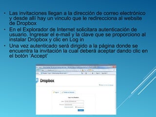 • Las invitaciones llegan a la dirección de correo electrónico
y desde allí hay un vinculo que le redirecciona al website
de Dropbox
• En el Explorador de Internet solicitara autenticación de
usuario. Ingresar el e-mail y la clave que se proporciono al
instalar Dropbox y clic en Log in
• Una vez autenticado será dirigido a la página donde se
encuentra la invitación la cual deberá aceptar dando clic en
el botón ‘Accept’
 