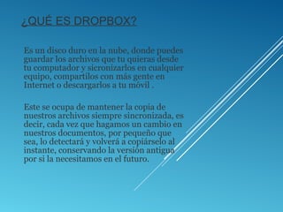 ¿QUÉ ES DROPBOX?
Es un disco duro en la nube, donde puedes
guardar los archivos que tu quieras desde
tu computador y sicronizarlos en cualquier
equipo, compartilos con más gente en
Internet o descargarlos a tu móvil .
Este se ocupa de mantener la copia de
nuestros archivos siempre sincronizada, es
decir, cada vez que hagamos un cambio en
nuestros documentos, por pequeño que
sea, lo detectará y volverá a copiárselo al
instante, conservando la versión antigua
por si la necesitamos en el futuro.
 