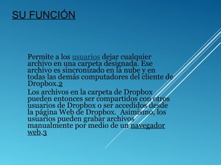 SU FUNCIÓN
Permite a los usuarios dejar cualquier
archivo en una carpeta designada. Ese
archivo es sincronizado en la nube y en
todas las demás computadores del cliente de
Dropbox.2
Los archivos en la carpeta de Dropbox
pueden entonces ser compartidos con otros
usuarios de Dropbox o ser accedidos desde
la página Web de Dropbox. Asimismo, los
usuarios pueden grabar archivos
manualmente por medio de un navegador
web.3
 