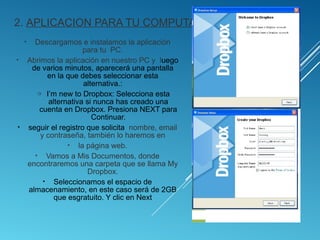 2. APLICACION PARA TU COMPUTADOR
• Descargamos e instalamos la aplicación
para tu PC.
• Abrimos la aplicación en nuestro PC y luego
de varios minutos, aparecerá una pantalla
en la que debes seleccionar esta
alternativa.:
o I’m new to Dropbox: Selecciona esta
alternativa si nunca has creado una
cuenta en Dropbox. Presiona NEXT para
Continuar.
• seguir el registro que solicita nombre, email
y contraseña, también lo haremos en
• la página web.
• Vamos a Mis Documentos, donde
encontraremos una carpeta que se llama My
Dropbox.
• Seleccionamos el espacio de
almacenamiento, en este caso será de 2GB
que esgratuito. Y clic en Next
 