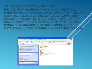 •TENEMOS 2 CARPETAS AL PRINCIPIO:
PHOTOS: PARA GUARDAR FOTOS, AUNQUE ESTO LO
PODEMOS HACER IGUAL EN CUALQUIER CARPETA. ES UNA
CARPETA DE EJEMPLO, PARA EMPEZAR A COMPARTIR.
PUBLIC: ESTA CARPETA LA PODEMOS COMPARTIR CON
CUALQUIER PERSONA AUNQUE NO USE DROPBOX, QUE
PODRÁ DESCARGARSE CUALQUIER ARCHIVO QUE
METAMOS ALLÍ, COMO SI FUERA UNA DESCARGA DIRECTA.
 