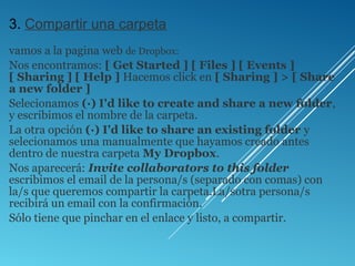 3. Compartir una carpeta
vamos a la pagina web de Dropbox:
Nos encontramos: [ Get Started ] [ Files ] [ Events ]
[ Sharing ] [ Help ] Hacemos click en [ Sharing ] > [ Share
a new folder ]
Selecionamos (·) I'd like to create and share a new folder,
y escribimos el nombre de la carpeta.
La otra opción (·) I'd like to share an existing folder y
selecionamos una manualmente que hayamos creado antes
dentro de nuestra carpeta My Dropbox.
Nos aparecerá: Invite collaborators to this folder
escribimos el email de la persona/s (separado con comas) con
la/s que queremos compartir la carpeta.La/sotra persona/s
recibirá un email con la confirmación.
Sólo tiene que pinchar en el enlace y listo, a compartir.
 