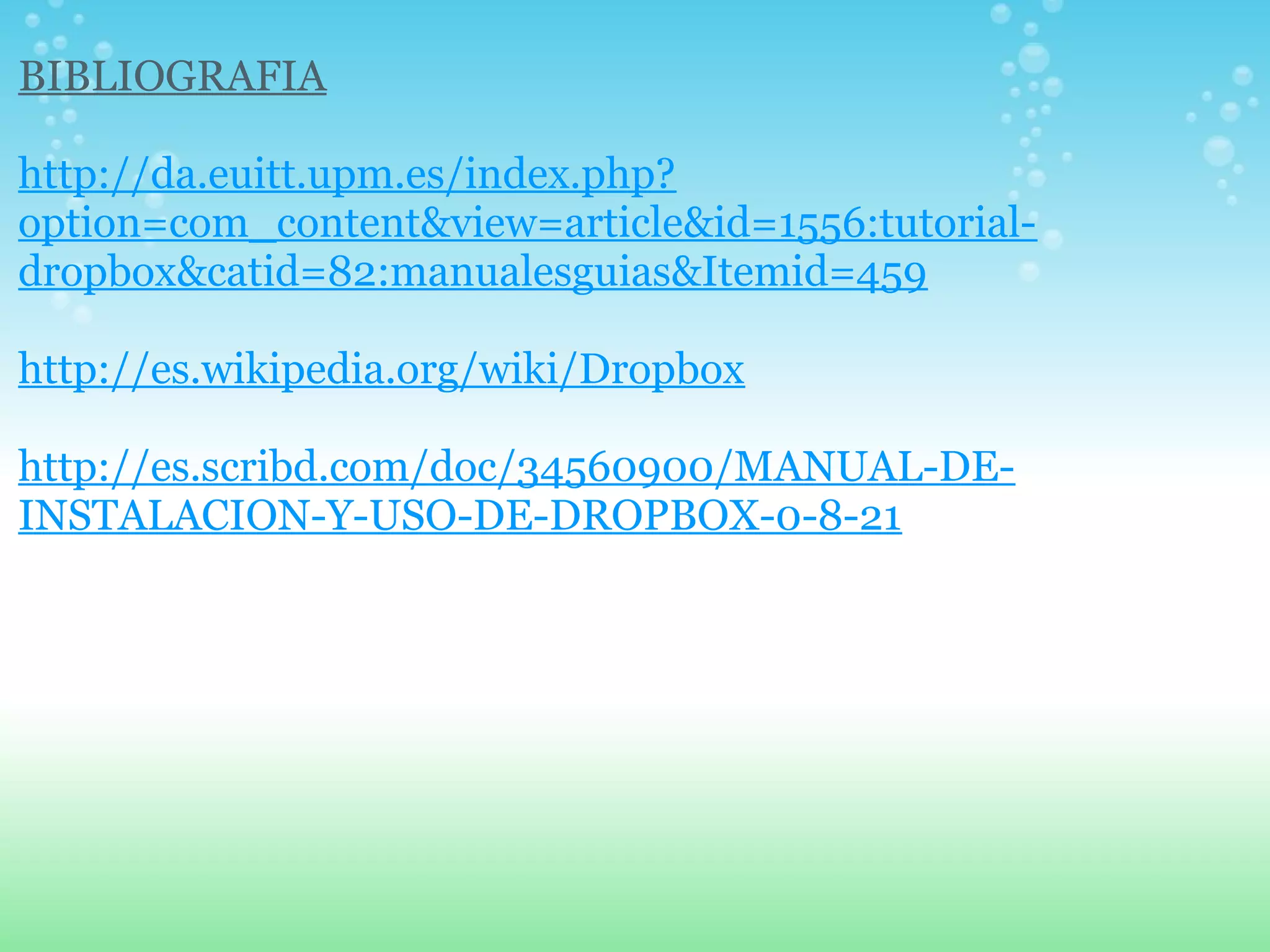 BIBLIOGRAFIA 
http://da.euitt.upm.es/index.php? 
option=com_content&view=article&id=1556:tutorial-dropbox& 
catid=82:manualesguias&Itemid=459 
http://es.wikipedia.org/wiki/Dropbox 
http://es.scribd.com/doc/34560900/MANUAL-DE-INSTALACION- 
Y-USO-DE-DROPBOX-0-8-21 
