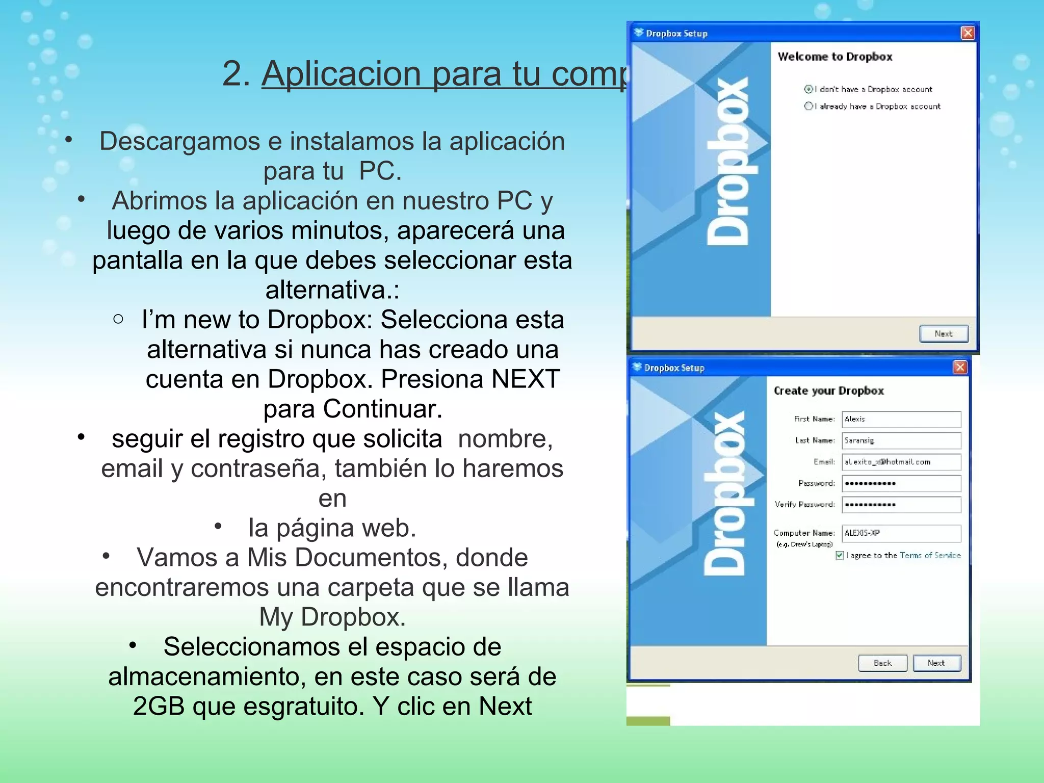 2. Aplicacion para tu computador 
• Descargamos e instalamos la aplicación 
para tu PC. 
• Abrimos la aplicación en nuestro PC y 
luego de varios minutos, aparecerá una 
pantalla en la que debes seleccionar esta 
alternativa.: 
o I’m new to Dropbox: Selecciona esta 
alternativa si nunca has creado una 
cuenta en Dropbox. Presiona NEXT 
para Continuar. 
• seguir el registro que solicita nombre, 
email y contraseña, también lo haremos 
en 
• la página web. 
• Vamos a Mis Documentos, donde 
encontraremos una carpeta que se llama 
My Dropbox. 
• Seleccionamos el espacio de 
almacenamiento, en este caso será de 
2GB que esgratuito. Y clic en Next 
 