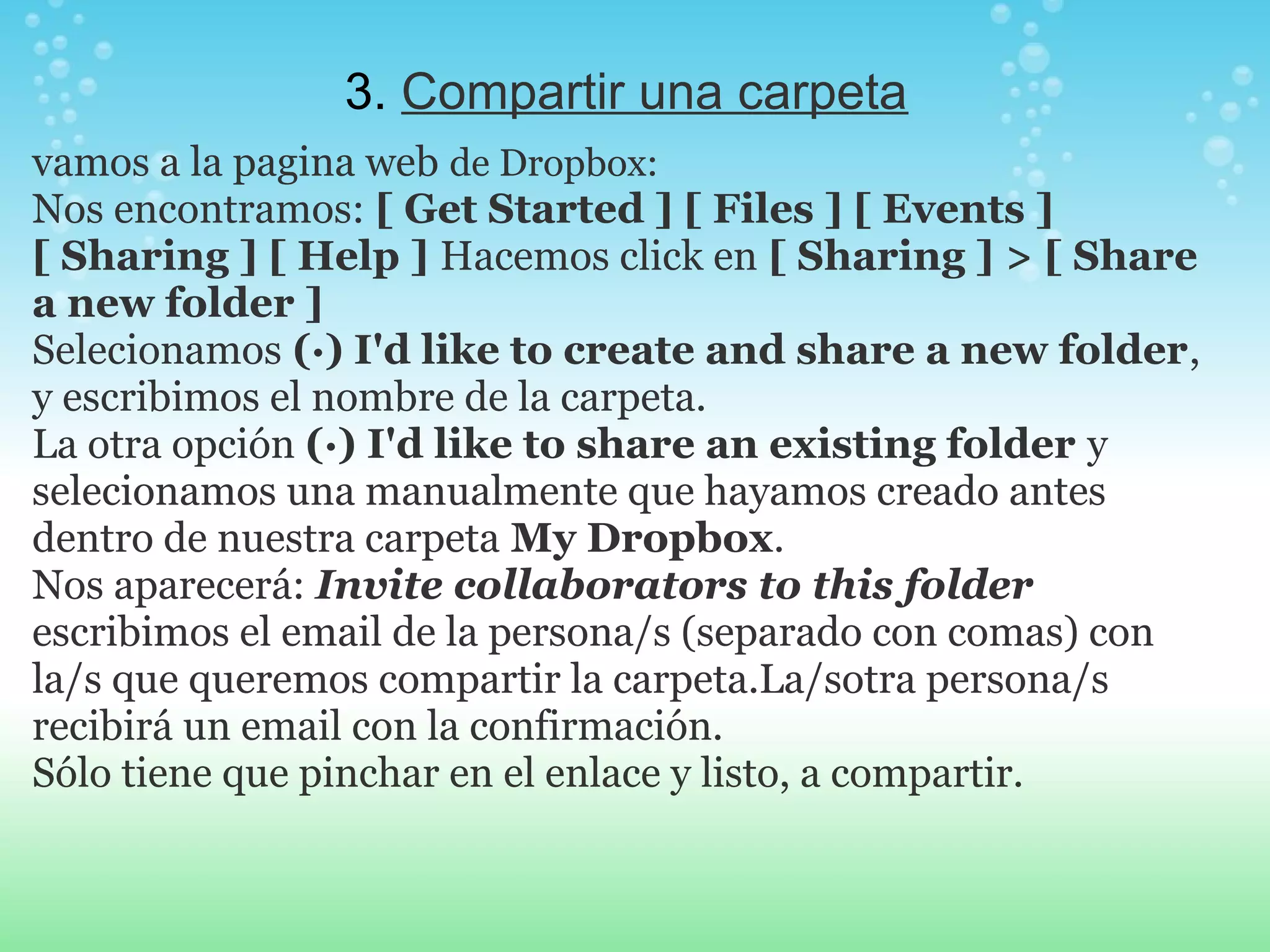 3. Compartir una carpeta 
vamos a la pagina web de Dropbox: 
Nos encontramos: [ Get Started ] [ Files ] [ Events ] 
[ Sharing ] [ Help ] Hacemos click en [ Sharing ] > [ Share 
a new folder ] 
Selecionamos (·) I'd like to create and share a new folder, 
y escribimos el nombre de la carpeta. 
La otra opción (·) I'd like to share an existing folder y 
selecionamos una manualmente que hayamos creado antes 
dentro de nuestra carpeta My Dropbox. 
Nos aparecerá: Invite collaborators to this folder 
escribimos el email de la persona/s (separado con comas) con 
la/s que queremos compartir la carpeta.La/sotra persona/s 
recibirá un email con la confirmación. 
Sólo tiene que pinchar en el enlace y listo, a compartir. 
 