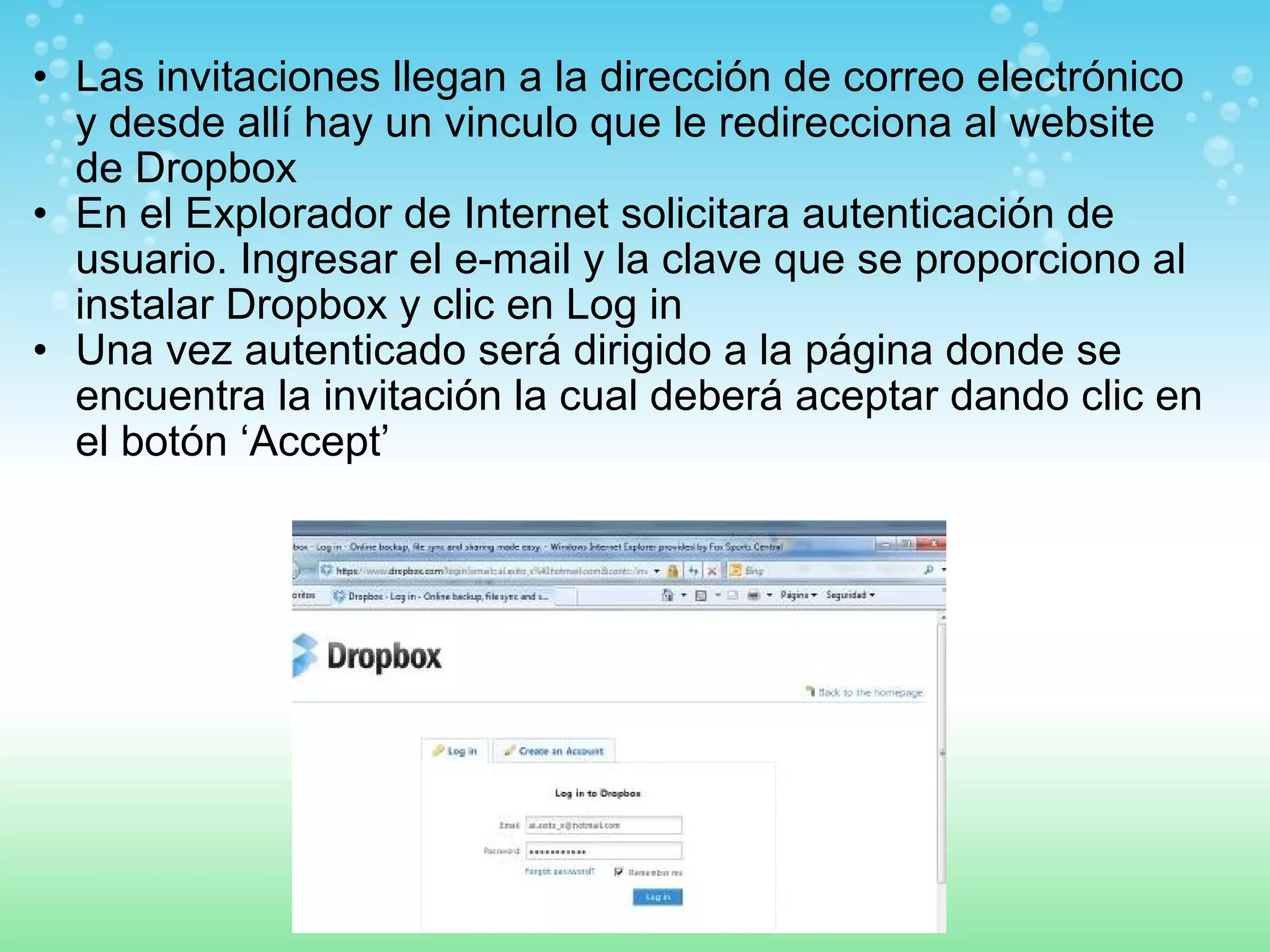 • Las invitaciones llegan a la dirección de correo electrónico 
y desde allí hay un vinculo que le redirecciona al website 
de Dropbox 
• En el Explorador de Internet solicitara autenticación de 
usuario. Ingresar el e-mail y la clave que se proporciono al 
instalar Dropbox y clic en Log in 
• Una vez autenticado será dirigido a la página donde se 
encuentra la invitación la cual deberá aceptar dando clic en 
el botón ‘Accept’ 
 