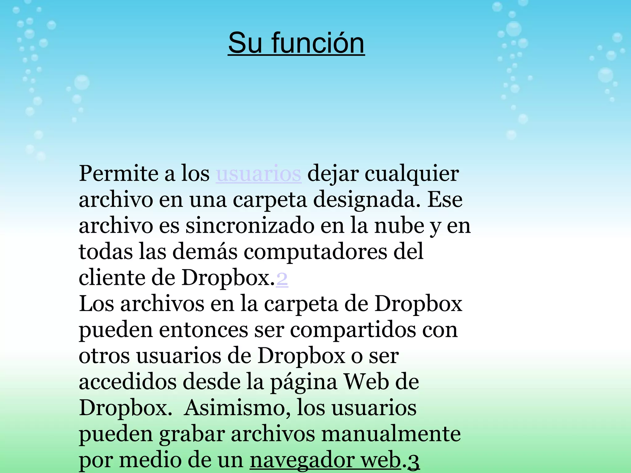 Su función 
Permite a los usuarios dejar cualquier 
archivo en una carpeta designada. Ese 
archivo es sincronizado en la nube y en 
todas las demás computadores del 
cliente de Dropbox.2 
Los archivos en la carpeta de Dropbox 
pueden entonces ser compartidos con 
otros usuarios de Dropbox o ser 
accedidos desde la página Web de 
Dropbox. Asimismo, los usuarios 
pueden grabar archivos manualmente 
por medio de un navegador web.3 
 