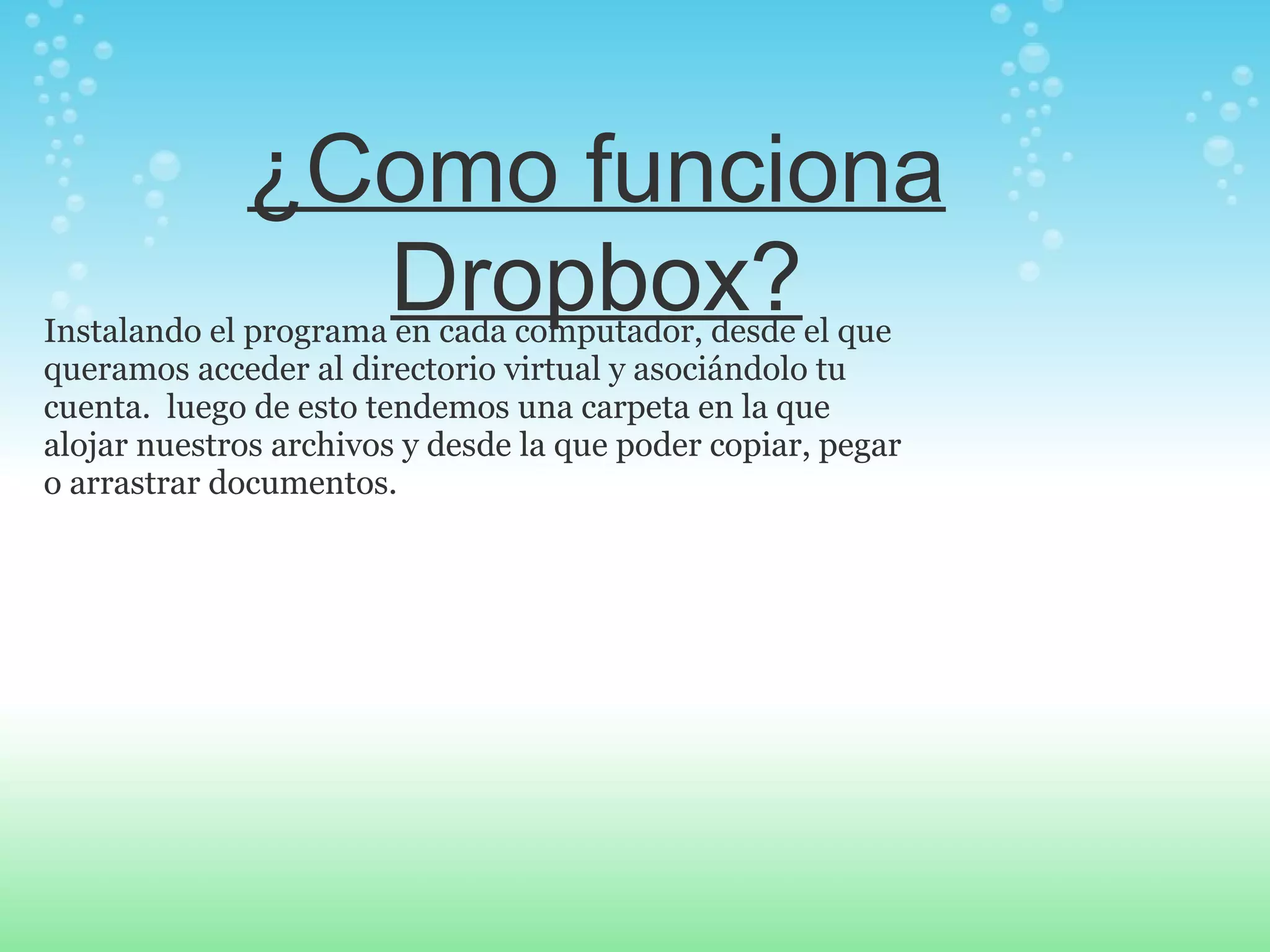 ¿Como funciona 
Dropbox? Instalando el programa en cada computador, desde el que 
queramos acceder al directorio virtual y asociándolo tu 
cuenta. luego de esto tendemos una carpeta en la que 
alojar nuestros archivos y desde la que poder copiar, pegar 
o arrastrar documentos. 
 