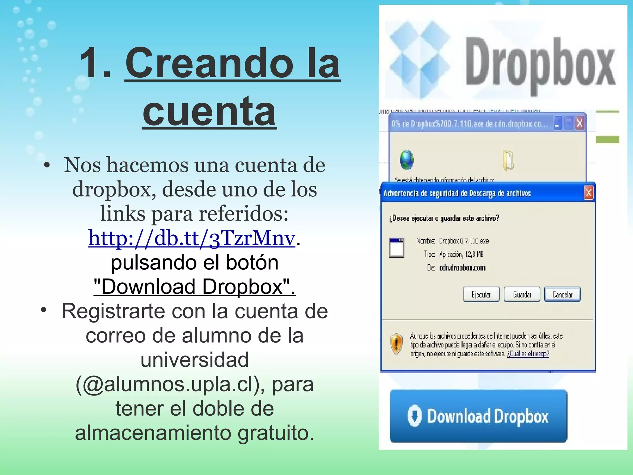 1. Creando la 
cuenta 
• Nos hacemos una cuenta de 
dropbox, desde uno de los 
links para referidos: 
http://db.tt/3TzrMnv. 
pulsando el botón 
"Download Dropbox". 
• Registrarte con la cuenta de 
correo de alumno de la 
universidad 
(@alumnos.upla.cl), para 
tener el doble de 
almacenamiento gratuito. 
 
