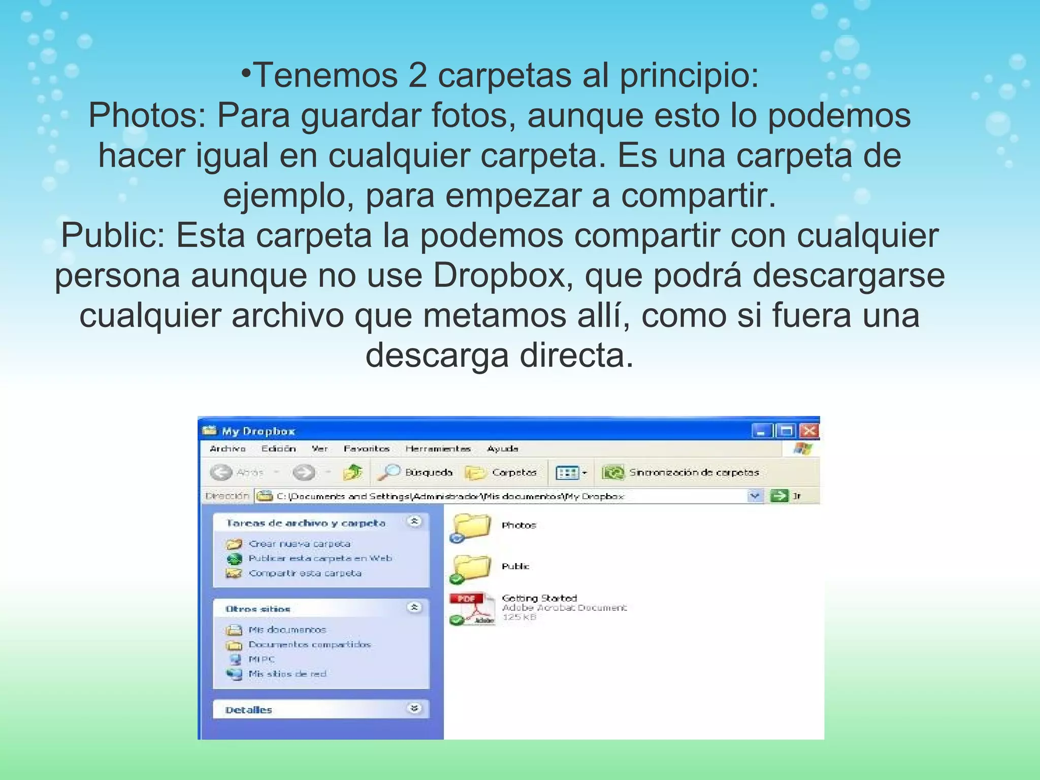 •Tenemos 2 carpetas al principio: 
Photos: Para guardar fotos, aunque esto lo podemos 
hacer igual en cualquier carpeta. Es una carpeta de 
ejemplo, para empezar a compartir. 
Public: Esta carpeta la podemos compartir con cualquier 
persona aunque no use Dropbox, que podrá descargarse 
cualquier archivo que metamos allí, como si fuera una 
descarga directa. 
 