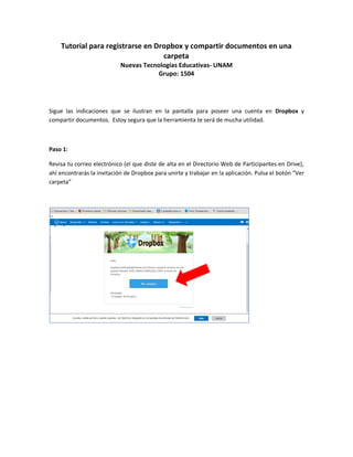 Tutorial para registrarse en Dropbox y compartir documentos en una
carpeta
Nuevas Tecnologías Educativas- UNAM
Grupo: 1504
Sigue las indicaciones que se ilustran en la pantalla para poseer una cuenta en Dropbox y
compartir documentos. Estoy segura que la herramienta te será de mucha utilidad.
Paso 1:
Revisa tu correo electrónico (el que diste de alta en el Directorio Web de Participantes en Drive),
ahí encontrarás la invitación de Dropbox para unirte y trabajar en la aplicación. Pulsa el botón “Ver
carpeta”
 