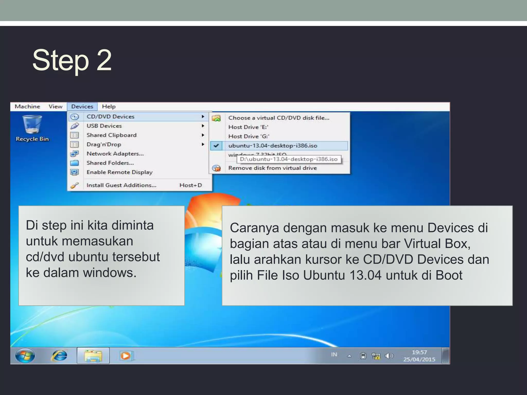 Step 2
Di step ini kita diminta
untuk memasukan
cd/dvd ubuntu tersebut
ke dalam windows.
Caranya dengan masuk ke menu Devices di
bagian atas atau di menu bar Virtual Box,
lalu arahkan kursor ke CD/DVD Devices dan
pilih File Iso Ubuntu 13.04 untuk di Boot
 
