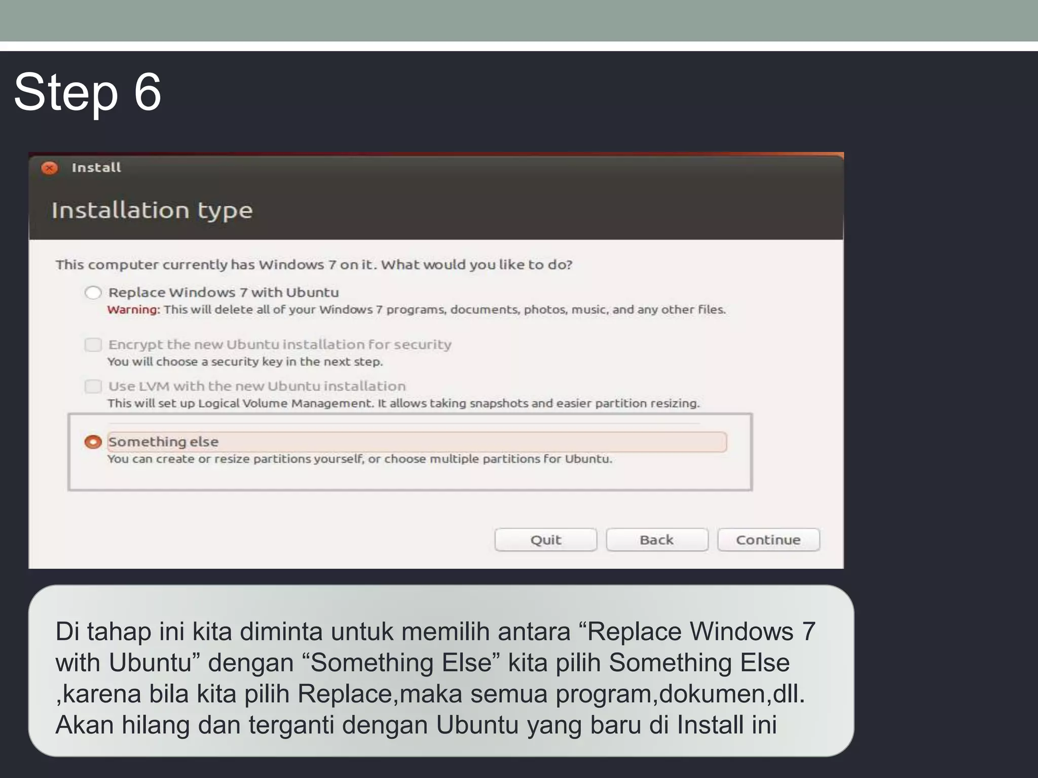 Di tahap ini kita diminta untuk memilih antara “Replace Windows 7
with Ubuntu” dengan “Something Else” kita pilih Something Else
,karena bila kita pilih Replace,maka semua program,dokumen,dll.
Akan hilang dan terganti dengan Ubuntu yang baru di Install ini
Step 6
 