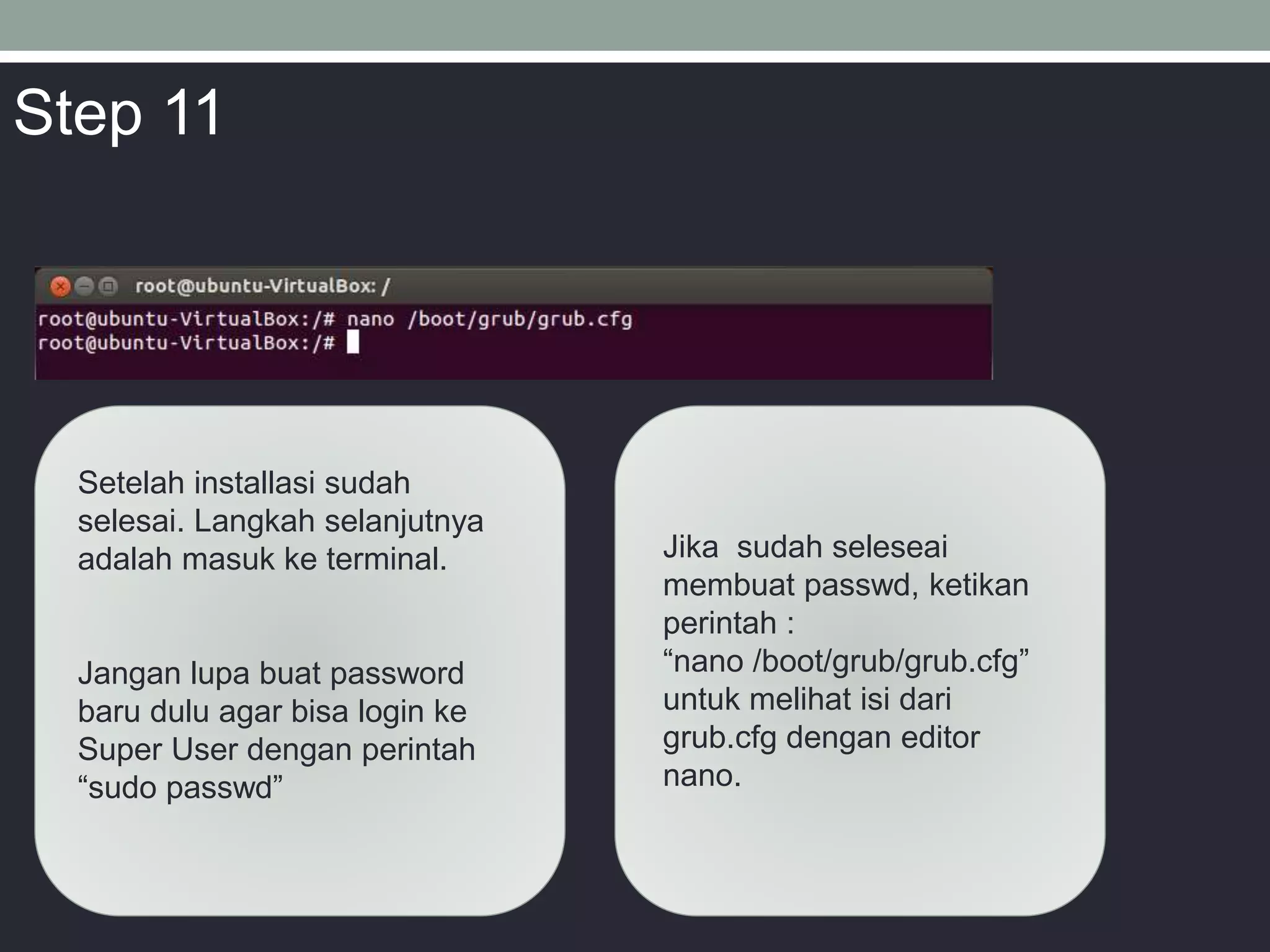 Setelah installasi sudah
selesai. Langkah selanjutnya
adalah masuk ke terminal.
Jangan lupa buat password
baru dulu agar bisa login ke
Super User dengan perintah
“sudo passwd”
Jika sudah seleseai
membuat passwd, ketikan
perintah :
“nano /boot/grub/grub.cfg”
untuk melihat isi dari
grub.cfg dengan editor
nano.
Step 11
 
