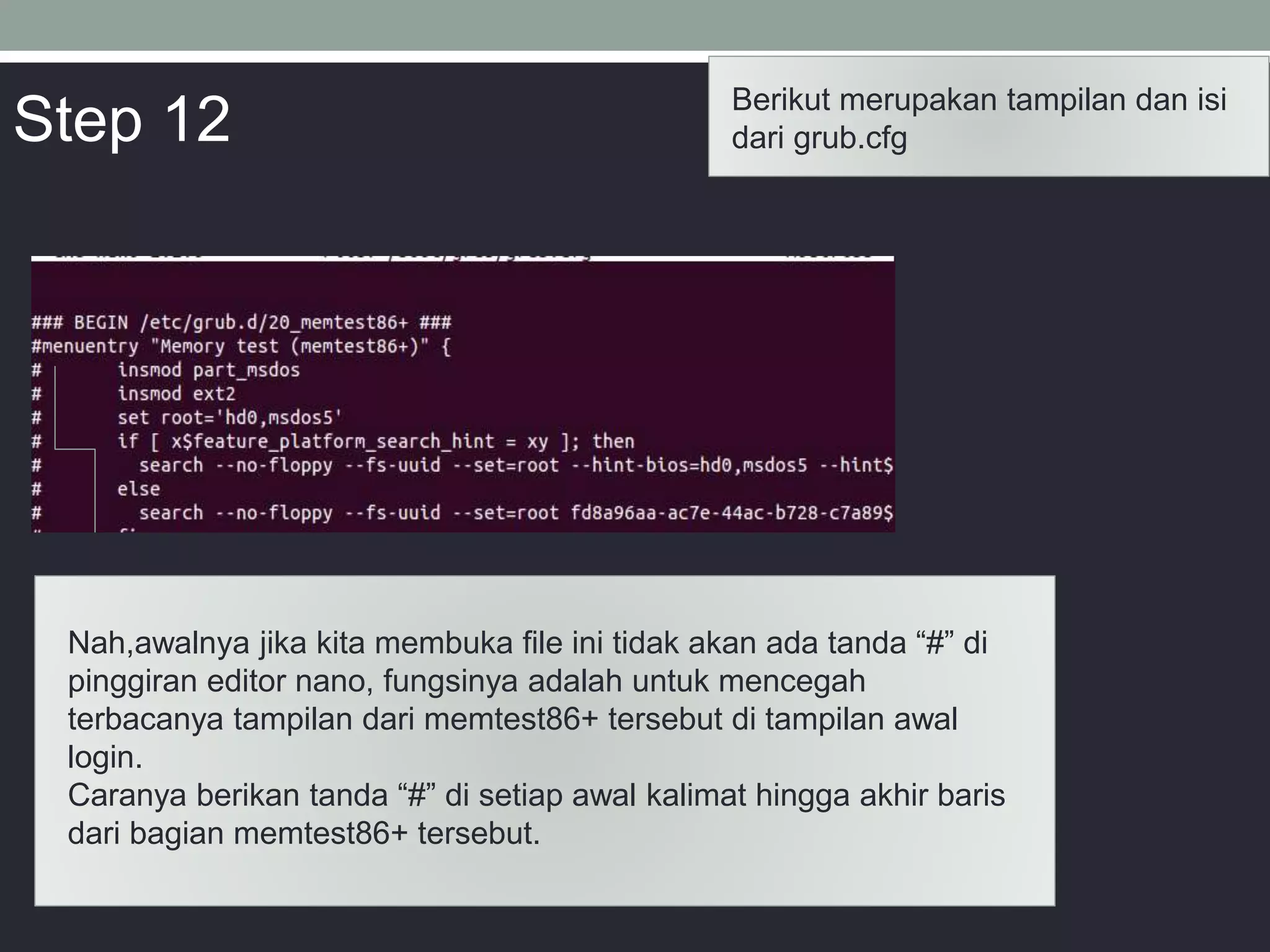 Berikut merupakan tampilan dan isi
dari grub.cfg
Nah,awalnya jika kita membuka file ini tidak akan ada tanda “#” di
pinggiran editor nano, fungsinya adalah untuk mencegah
terbacanya tampilan dari memtest86+ tersebut di tampilan awal
login.
Caranya berikan tanda “#” di setiap awal kalimat hingga akhir baris
dari bagian memtest86+ tersebut.
Step 12
 