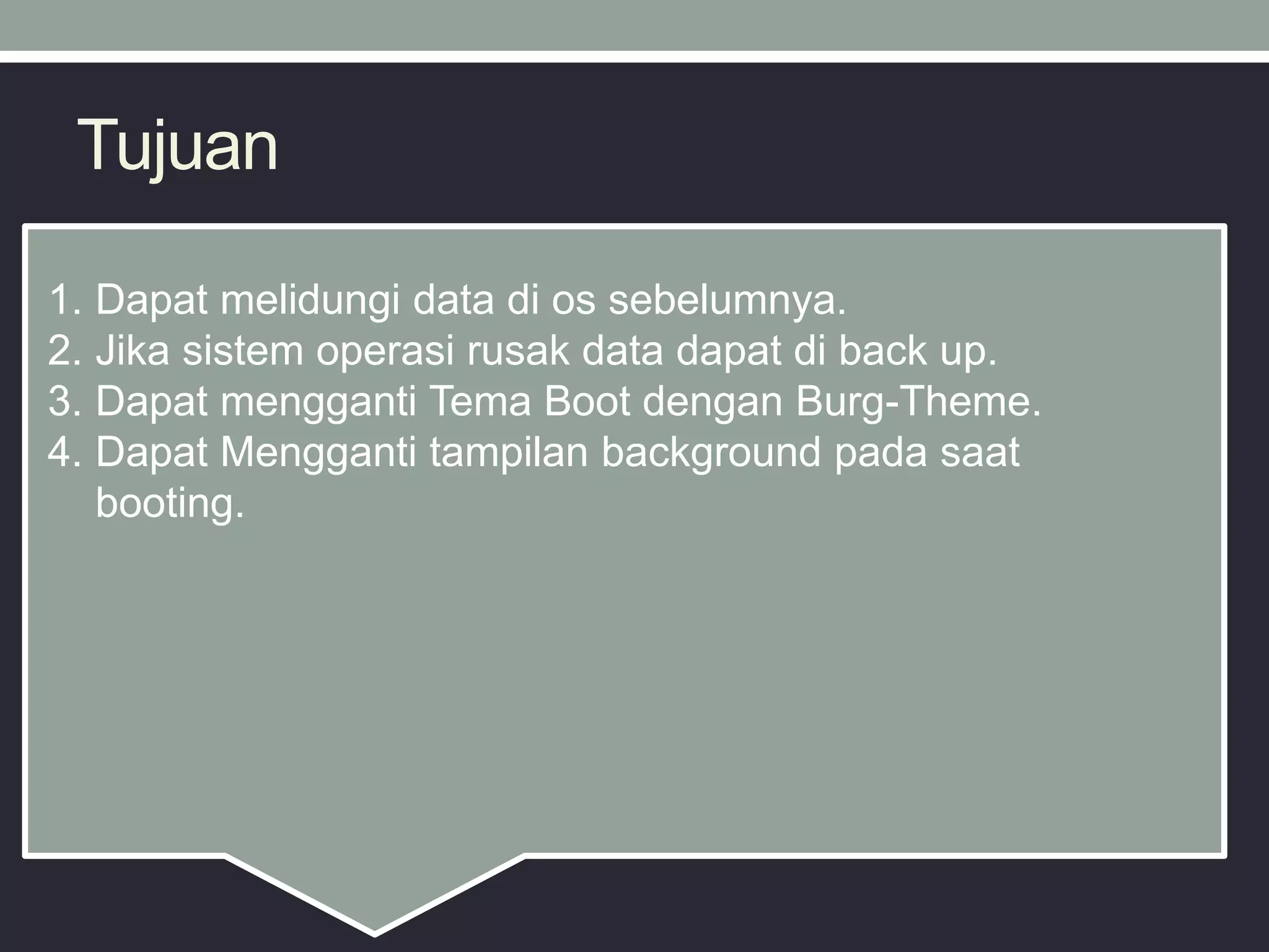 Tujuan
1. Dapat melidungi data di os sebelumnya.
2. Jika sistem operasi rusak data dapat di back up.
3. Dapat mengganti Tema Boot dengan Burg-Theme.
4. Dapat Mengganti tampilan background pada saat
booting.
 