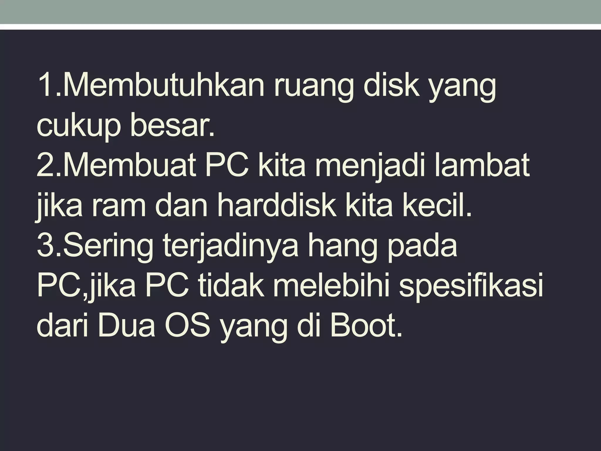 1.Membutuhkan ruang disk yang
cukup besar.
2.Membuat PC kita menjadi lambat
jika ram dan harddisk kita kecil.
3.Sering terjadinya hang pada
PC,jika PC tidak melebihi spesifikasi
dari Dua OS yang di Boot.
 