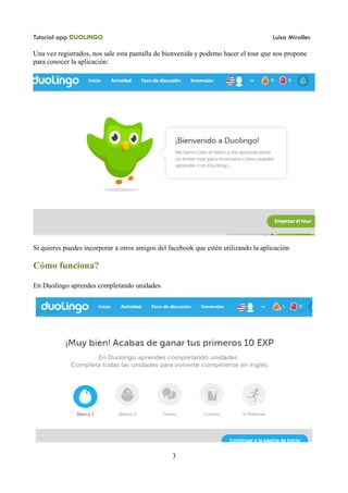 Tutorial app DUOLINGO Luisa Miralles
Una vez registrados, nos sale esta pantalla de bienvenida y podemo hacer el tour que nos propone
para conocer la aplicación:
Si quieres puedes incorporar a otros amigos del facebook que estén utilizando la aplicación
Cómo funciona?
En Duolingo aprendes completando unidades
3
 