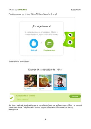 Tutorial app DUOLINGO Luisa Miralles
Puedes comenzar por el nivel Básico ! O hacer la prueba de nivel
Yo escogeré el nivel Básico 1
Así sigues haciendo los ejercicios que te van saliendo hasta que acabas primer módulo y te marcará
los exp que tienes. Está planteado como un juego con bonos de vida extra según los exp
conseguidos.
4
 