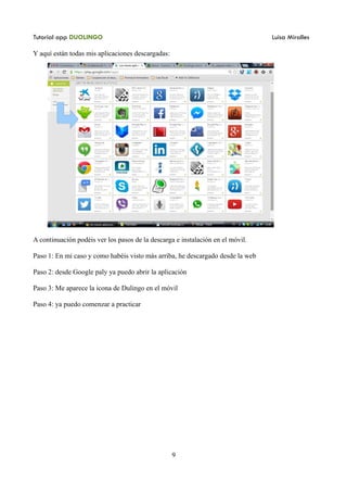 Tutorial app DUOLINGO Luisa Miralles
Y aquí están todas mis aplicaciones descargadas:
A continuación podéis ver los pasos de la descarga e instalación en el móvil.
Paso 1: En mi caso y como habéis visto más arriba, he descargado desde la web
Paso 2: desde Google paly ya puedo abrir la aplicación
Paso 3: Me aparece la icona de Dulingo en el móvil
Paso 4: ya puedo comenzar a practicar
9
 