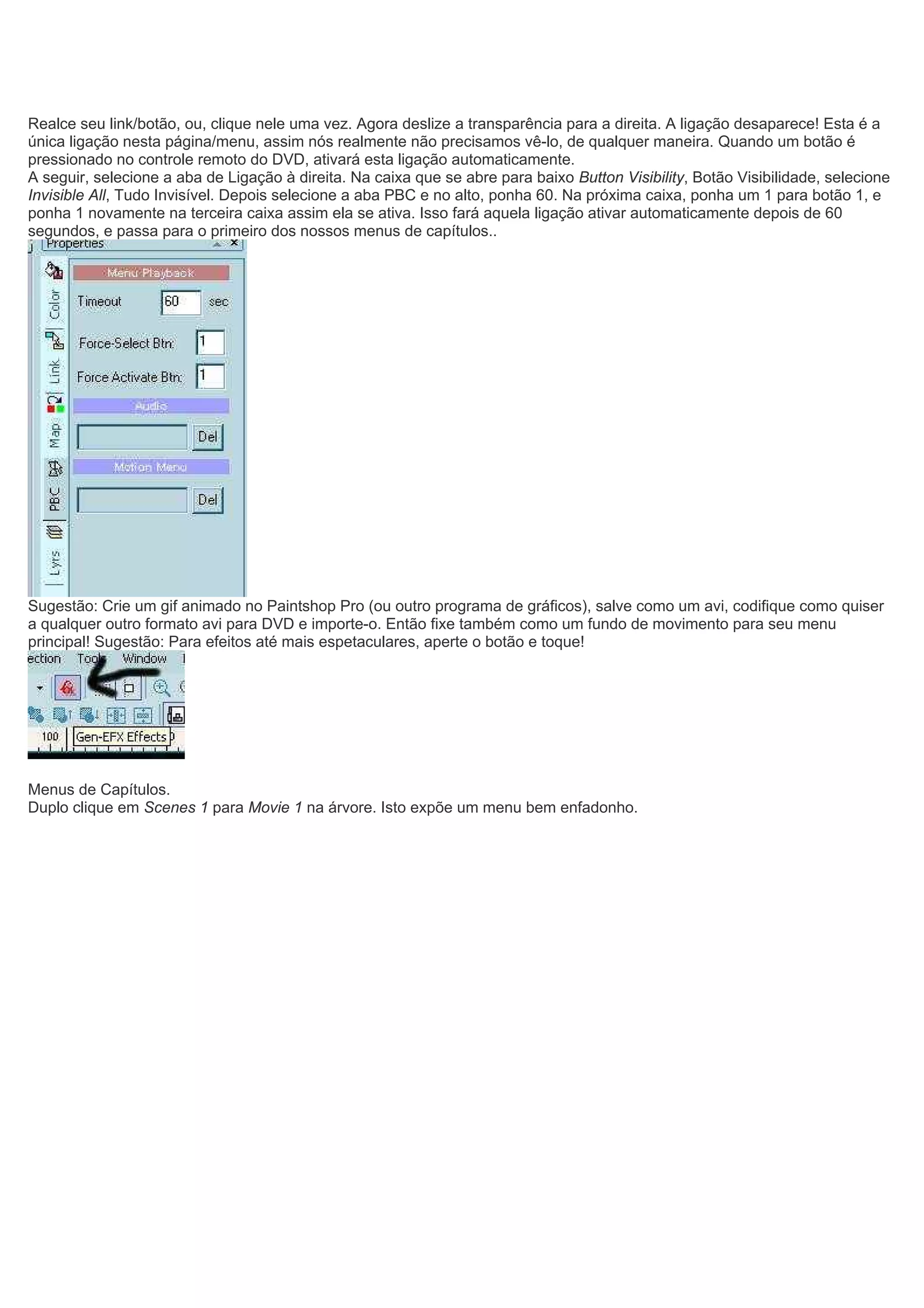 Realce seu link/botão, ou, clique nele uma vez. Agora deslize a transparência para a direita. A ligação desaparece! Esta é a
única ligação nesta página/menu, assim nós realmente não precisamos vê-lo, de qualquer maneira. Quando um botão é
pressionado no controle remoto do DVD, ativará esta ligação automaticamente.
A seguir, selecione a aba de Ligação à direita. Na caixa que se abre para baixo Button Visibility, Botão Visibilidade, selecione
Invisible All, Tudo Invisível. Depois selecione a aba PBC e no alto, ponha 60. Na próxima caixa, ponha um 1 para botão 1, e
ponha 1 novamente na terceira caixa assim ela se ativa. Isso fará aquela ligação ativar automaticamente depois de 60
segundos, e passa para o primeiro dos nossos menus de capítulos..
Sugestão: Crie um gif animado no Paintshop Pro (ou outro programa de gráficos), salve como um avi, codifique como quiser
a qualquer outro formato avi para DVD e importe-o. Então fixe também como um fundo de movimento para seu menu
principal! Sugestão: Para efeitos até mais espetaculares, aperte o botão e toque!
Menus de Capítulos.
Duplo clique em Scenes 1 para Movie 1 na árvore. Isto expõe um menu bem enfadonho.
 