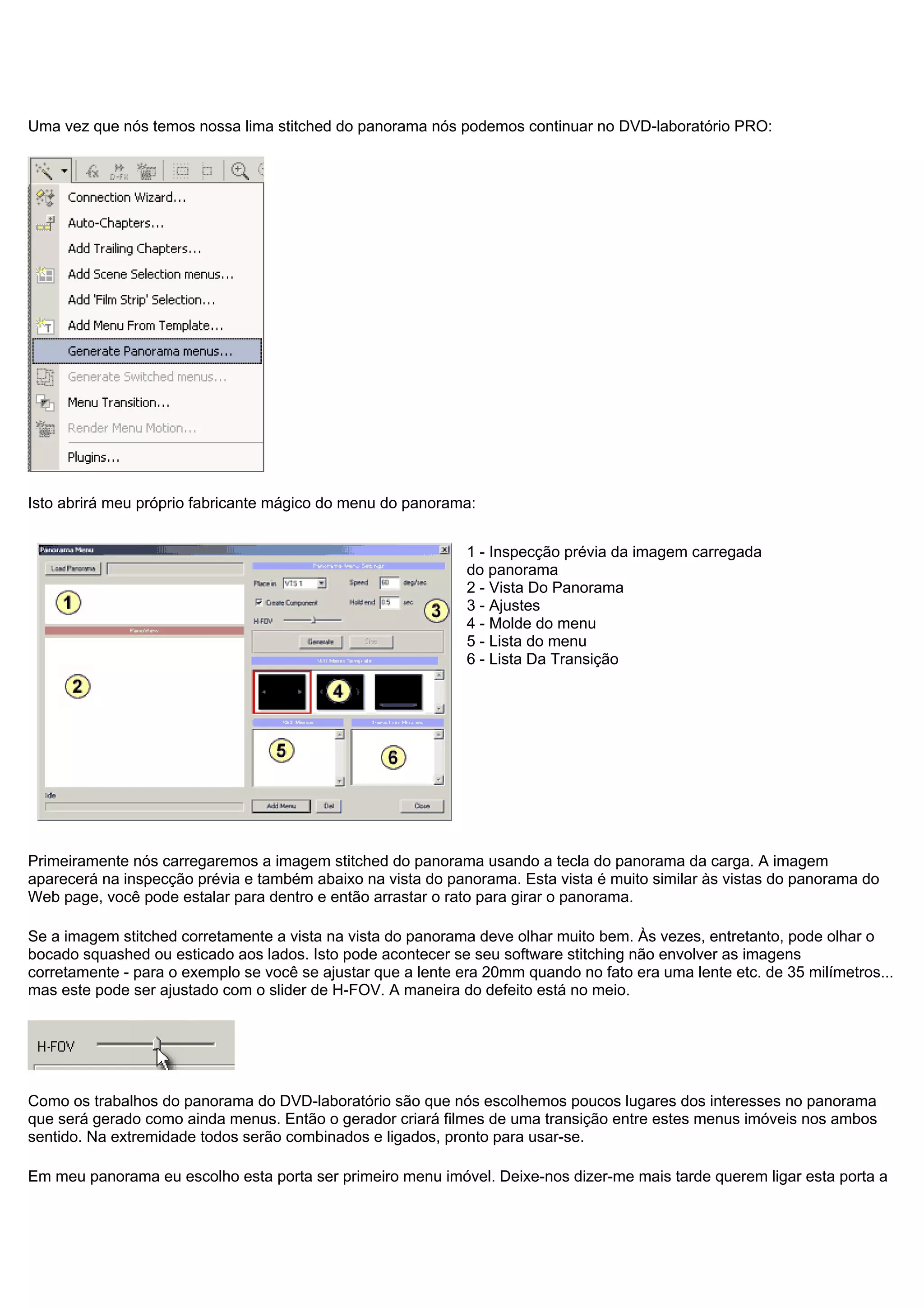 Uma vez que nós temos nossa lima stitched do panorama nós podemos continuar no DVD-laboratório PRO:
Isto abrirá meu próprio fabricante mágico do menu do panorama:
1 - Inspecção prévia da imagem carregada
do panorama
2 - Vista Do Panorama
3 - Ajustes
4 - Molde do menu
5 - Lista do menu
6 - Lista Da Transição
Primeiramente nós carregaremos a imagem stitched do panorama usando a tecla do panorama da carga. A imagem
aparecerá na inspecção prévia e também abaixo na vista do panorama. Esta vista é muito similar às vistas do panorama do
Web page, você pode estalar para dentro e então arrastar o rato para girar o panorama.
Se a imagem stitched corretamente a vista na vista do panorama deve olhar muito bem. Às vezes, entretanto, pode olhar o
bocado squashed ou esticado aos lados. Isto pode acontecer se seu software stitching não envolver as imagens
corretamente - para o exemplo se você se ajustar que a lente era 20mm quando no fato era uma lente etc. de 35 milímetros...
mas este pode ser ajustado com o slider de H-FOV. A maneira do defeito está no meio.
Como os trabalhos do panorama do DVD-laboratório são que nós escolhemos poucos lugares dos interesses no panorama
que será gerado como ainda menus. Então o gerador criará filmes de uma transição entre estes menus imóveis nos ambos
sentido. Na extremidade todos serão combinados e ligados, pronto para usar-se.
Em meu panorama eu escolho esta porta ser primeiro menu imóvel. Deixe-nos dizer-me mais tarde querem ligar esta porta a
 