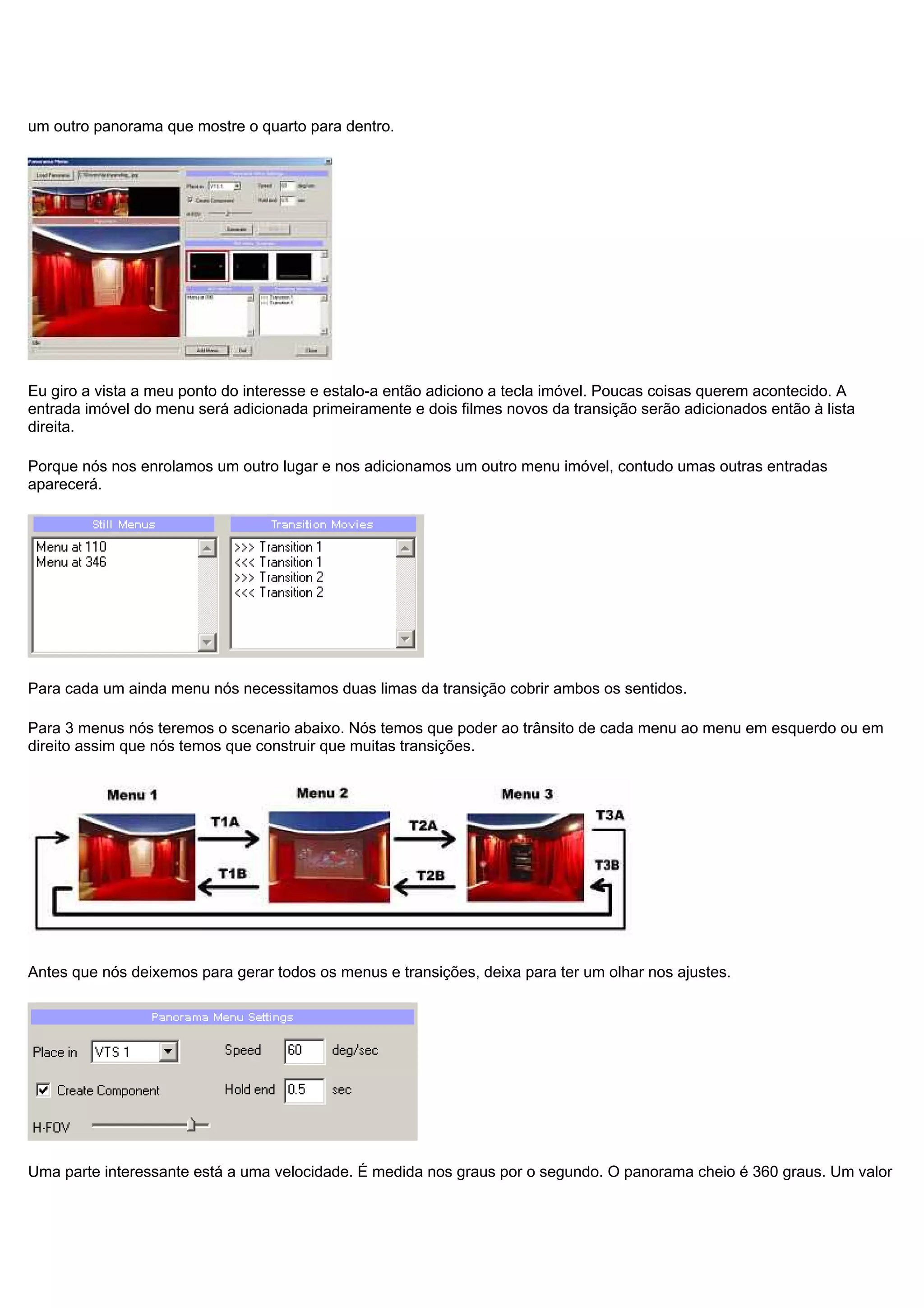 um outro panorama que mostre o quarto para dentro.
Eu giro a vista a meu ponto do interesse e estalo-a então adiciono a tecla imóvel. Poucas coisas querem acontecido. A
entrada imóvel do menu será adicionada primeiramente e dois filmes novos da transição serão adicionados então à lista
direita.
Porque nós nos enrolamos um outro lugar e nos adicionamos um outro menu imóvel, contudo umas outras entradas
aparecerá.
Para cada um ainda menu nós necessitamos duas limas da transição cobrir ambos os sentidos.
Para 3 menus nós teremos o scenario abaixo. Nós temos que poder ao trânsito de cada menu ao menu em esquerdo ou em
direito assim que nós temos que construir que muitas transições.
Antes que nós deixemos para gerar todos os menus e transições, deixa para ter um olhar nos ajustes.
Uma parte interessante está a uma velocidade. É medida nos graus por o segundo. O panorama cheio é 360 graus. Um valor
 