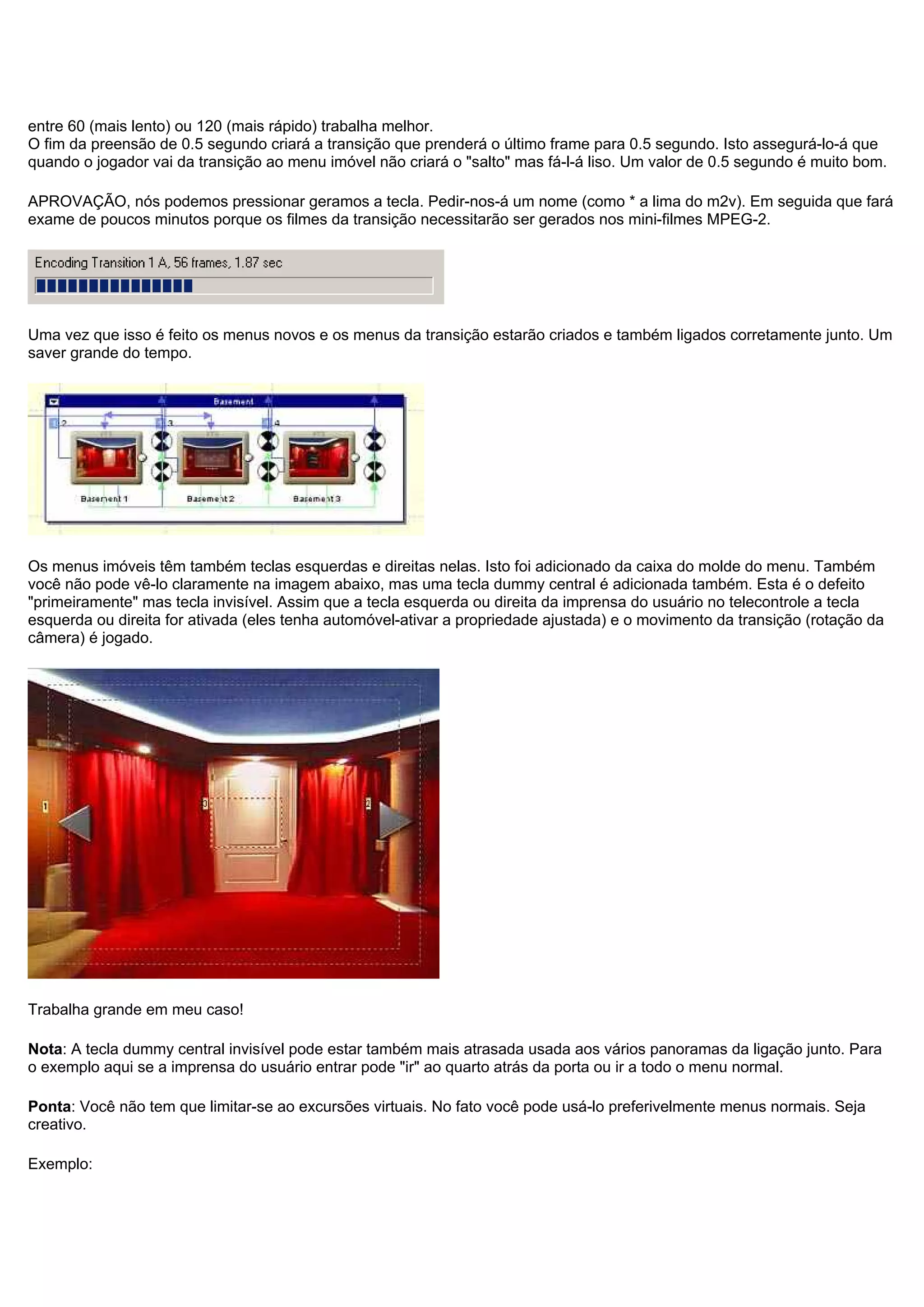 entre 60 (mais lento) ou 120 (mais rápido) trabalha melhor.
O fim da preensão de 0.5 segundo criará a transição que prenderá o último frame para 0.5 segundo. Isto assegurá-lo-á que
quando o jogador vai da transição ao menu imóvel não criará o "salto" mas fá-l-á liso. Um valor de 0.5 segundo é muito bom.
APROVAÇÃO, nós podemos pressionar geramos a tecla. Pedir-nos-á um nome (como * a lima do m2v). Em seguida que fará
exame de poucos minutos porque os filmes da transição necessitarão ser gerados nos mini-filmes MPEG-2.
Uma vez que isso é feito os menus novos e os menus da transição estarão criados e também ligados corretamente junto. Um
saver grande do tempo.
Os menus imóveis têm também teclas esquerdas e direitas nelas. Isto foi adicionado da caixa do molde do menu. Também
você não pode vê-lo claramente na imagem abaixo, mas uma tecla dummy central é adicionada também. Esta é o defeito
"primeiramente" mas tecla invisível. Assim que a tecla esquerda ou direita da imprensa do usuário no telecontrole a tecla
esquerda ou direita for ativada (eles tenha automóvel-ativar a propriedade ajustada) e o movimento da transição (rotação da
câmera) é jogado.
Trabalha grande em meu caso!
Nota: A tecla dummy central invisível pode estar também mais atrasada usada aos vários panoramas da ligação junto. Para
o exemplo aqui se a imprensa do usuário entrar pode "ir" ao quarto atrás da porta ou ir a todo o menu normal.
Ponta: Você não tem que limitar-se ao excursões virtuais. No fato você pode usá-lo preferivelmente menus normais. Seja
creativo.
Exemplo:
 