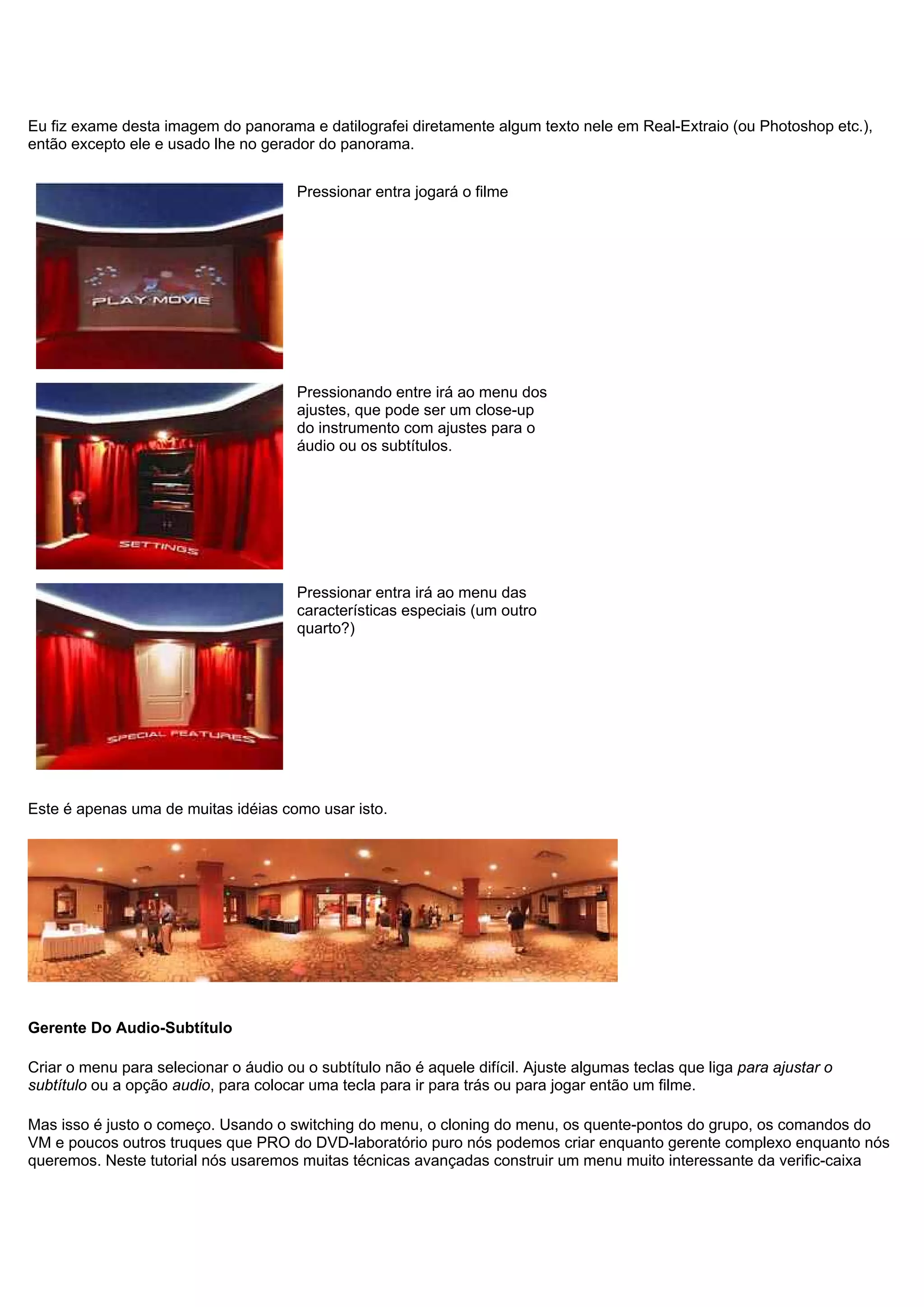 Eu fiz exame desta imagem do panorama e datilografei diretamente algum texto nele em Real-Extraio (ou Photoshop etc.),
então excepto ele e usado lhe no gerador do panorama.
Pressionar entra jogará o filme
Pressionando entre irá ao menu dos
ajustes, que pode ser um close-up
do instrumento com ajustes para o
áudio ou os subtítulos.
Pressionar entra irá ao menu das
características especiais (um outro
quarto?)
Este é apenas uma de muitas idéias como usar isto.
Gerente Do Audio-Subtítulo
Criar o menu para selecionar o áudio ou o subtítulo não é aquele difícil. Ajuste algumas teclas que liga para ajustar o
subtítulo ou a opção audio, para colocar uma tecla para ir para trás ou para jogar então um filme.
Mas isso é justo o começo. Usando o switching do menu, o cloning do menu, os quente-pontos do grupo, os comandos do
VM e poucos outros truques que PRO do DVD-laboratório puro nós podemos criar enquanto gerente complexo enquanto nós
queremos. Neste tutorial nós usaremos muitas técnicas avançadas construir um menu muito interessante da verific-caixa
 