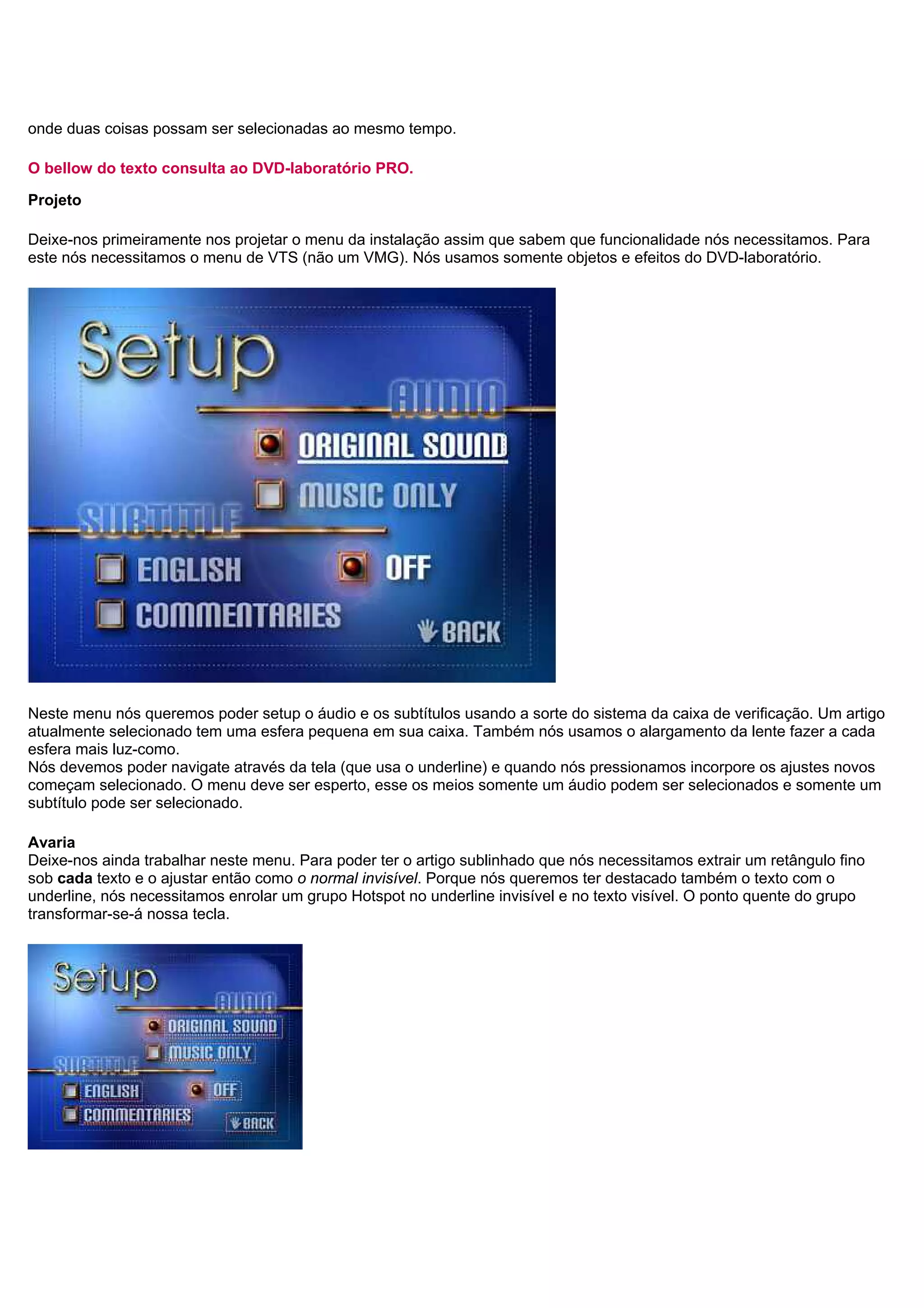onde duas coisas possam ser selecionadas ao mesmo tempo.
O bellow do texto consulta ao DVD-laboratório PRO.
Projeto
Deixe-nos primeiramente nos projetar o menu da instalação assim que sabem que funcionalidade nós necessitamos. Para
este nós necessitamos o menu de VTS (não um VMG). Nós usamos somente objetos e efeitos do DVD-laboratório.
Neste menu nós queremos poder setup o áudio e os subtítulos usando a sorte do sistema da caixa de verificação. Um artigo
atualmente selecionado tem uma esfera pequena em sua caixa. Também nós usamos o alargamento da lente fazer a cada
esfera mais luz-como.
Nós devemos poder navigate através da tela (que usa o underline) e quando nós pressionamos incorpore os ajustes novos
começam selecionado. O menu deve ser esperto, esse os meios somente um áudio podem ser selecionados e somente um
subtítulo pode ser selecionado.
Avaria
Deixe-nos ainda trabalhar neste menu. Para poder ter o artigo sublinhado que nós necessitamos extrair um retângulo fino
sob cada texto e o ajustar então como o normal invisível. Porque nós queremos ter destacado também o texto com o
underline, nós necessitamos enrolar um grupo Hotspot no underline invisível e no texto visível. O ponto quente do grupo
transformar-se-á nossa tecla.
 