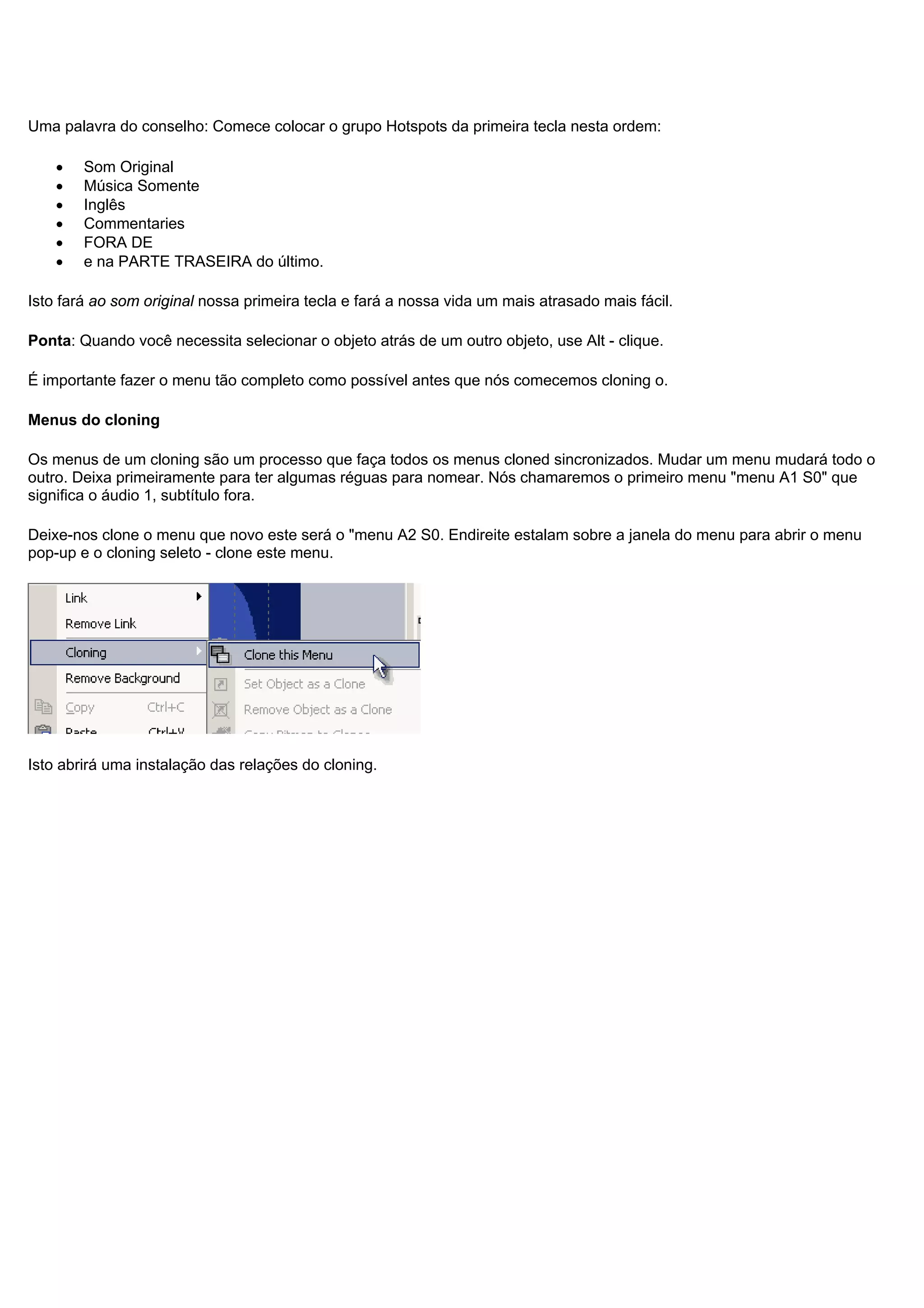 Uma palavra do conselho: Comece colocar o grupo Hotspots da primeira tecla nesta ordem:
• Som Original
• Música Somente
• Inglês
• Commentaries
• FORA DE
• e na PARTE TRASEIRA do último.
Isto fará ao som original nossa primeira tecla e fará a nossa vida um mais atrasado mais fácil.
Ponta: Quando você necessita selecionar o objeto atrás de um outro objeto, use Alt - clique.
É importante fazer o menu tão completo como possível antes que nós comecemos cloning o.
Menus do cloning
Os menus de um cloning são um processo que faça todos os menus cloned sincronizados. Mudar um menu mudará todo o
outro. Deixa primeiramente para ter algumas réguas para nomear. Nós chamaremos o primeiro menu "menu A1 S0" que
significa o áudio 1, subtítulo fora.
Deixe-nos clone o menu que novo este será o "menu A2 S0. Endireite estalam sobre a janela do menu para abrir o menu
pop-up e o cloning seleto - clone este menu.
Isto abrirá uma instalação das relações do cloning.
 