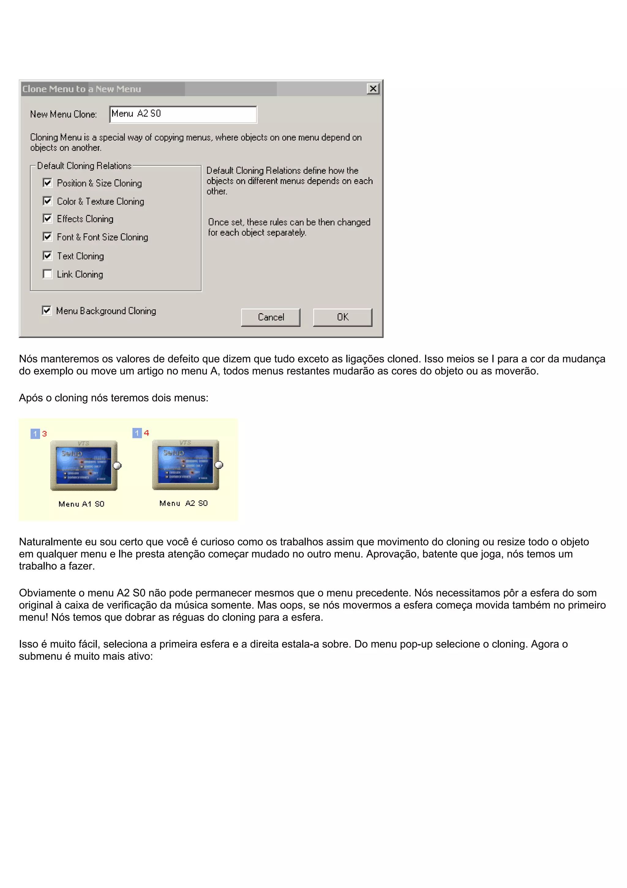 Nós manteremos os valores de defeito que dizem que tudo exceto as ligações cloned. Isso meios se I para a cor da mudança
do exemplo ou move um artigo no menu A, todos menus restantes mudarão as cores do objeto ou as moverão.
Após o cloning nós teremos dois menus:
Naturalmente eu sou certo que você é curioso como os trabalhos assim que movimento do cloning ou resize todo o objeto
em qualquer menu e lhe presta atenção começar mudado no outro menu. Aprovação, batente que joga, nós temos um
trabalho a fazer.
Obviamente o menu A2 S0 não pode permanecer mesmos que o menu precedente. Nós necessitamos pôr a esfera do som
original à caixa de verificação da música somente. Mas oops, se nós movermos a esfera começa movida também no primeiro
menu! Nós temos que dobrar as réguas do cloning para a esfera.
Isso é muito fácil, seleciona a primeira esfera e a direita estala-a sobre. Do menu pop-up selecione o cloning. Agora o
submenu é muito mais ativo:
 