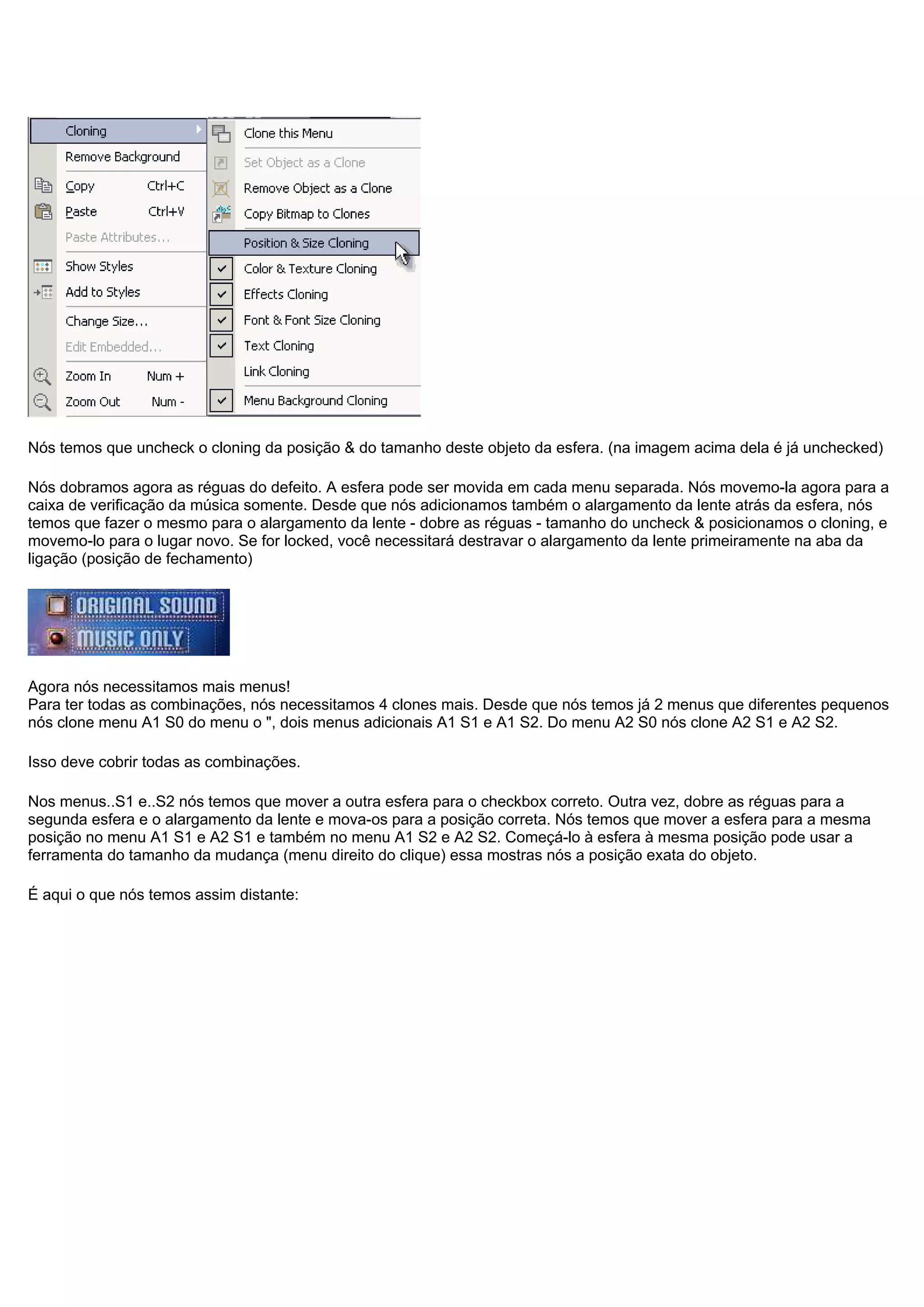 Nós temos que uncheck o cloning da posição & do tamanho deste objeto da esfera. (na imagem acima dela é já unchecked)
Nós dobramos agora as réguas do defeito. A esfera pode ser movida em cada menu separada. Nós movemo-la agora para a
caixa de verificação da música somente. Desde que nós adicionamos também o alargamento da lente atrás da esfera, nós
temos que fazer o mesmo para o alargamento da lente - dobre as réguas - tamanho do uncheck & posicionamos o cloning, e
movemo-lo para o lugar novo. Se for locked, você necessitará destravar o alargamento da lente primeiramente na aba da
ligação (posição de fechamento)
Agora nós necessitamos mais menus!
Para ter todas as combinações, nós necessitamos 4 clones mais. Desde que nós temos já 2 menus que diferentes pequenos
nós clone menu A1 S0 do menu o ", dois menus adicionais A1 S1 e A1 S2. Do menu A2 S0 nós clone A2 S1 e A2 S2.
Isso deve cobrir todas as combinações.
Nos menus..S1 e..S2 nós temos que mover a outra esfera para o checkbox correto. Outra vez, dobre as réguas para a
segunda esfera e o alargamento da lente e mova-os para a posição correta. Nós temos que mover a esfera para a mesma
posição no menu A1 S1 e A2 S1 e também no menu A1 S2 e A2 S2. Começá-lo à esfera à mesma posição pode usar a
ferramenta do tamanho da mudança (menu direito do clique) essa mostras nós a posição exata do objeto.
É aqui o que nós temos assim distante:
 