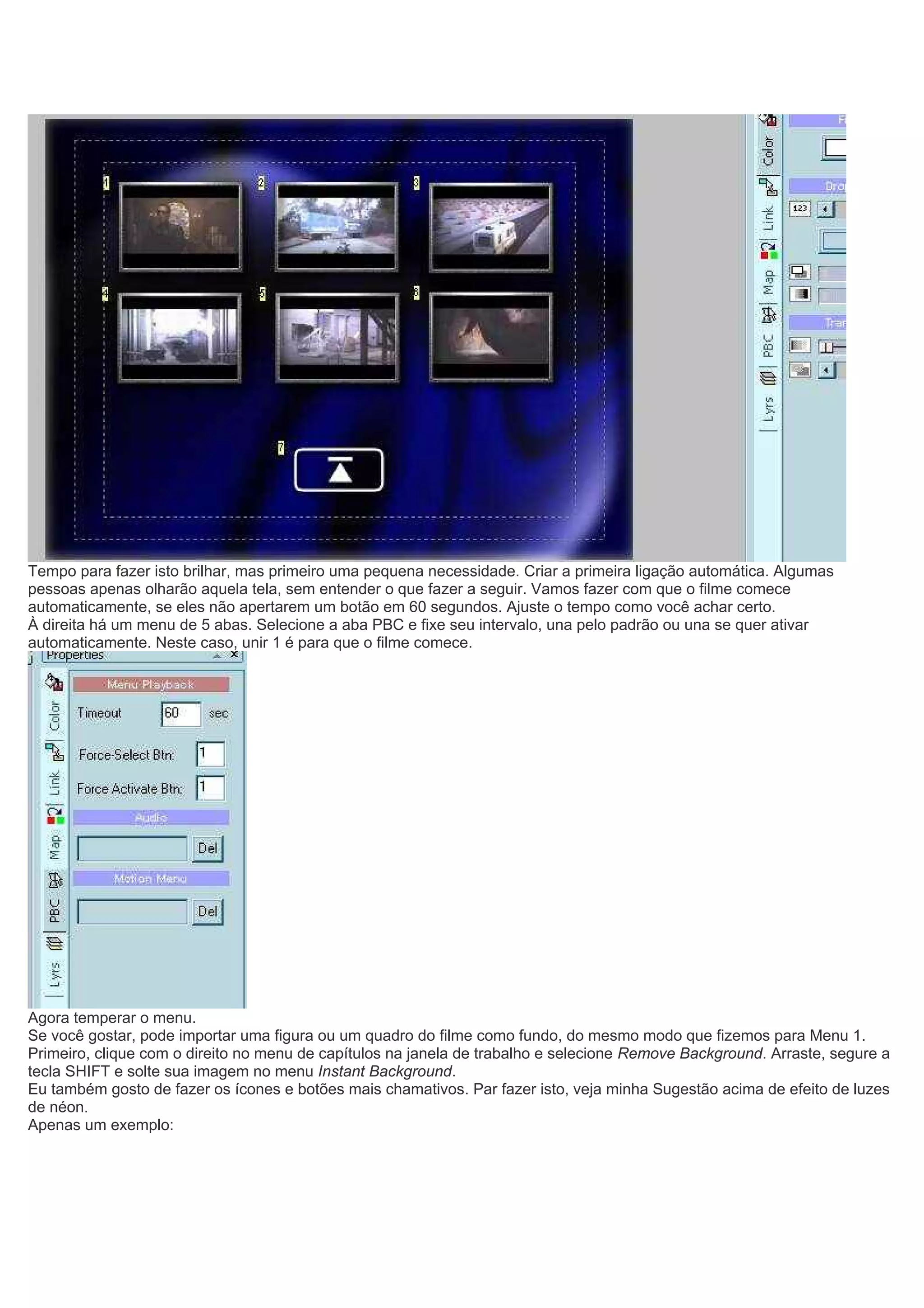Tempo para fazer isto brilhar, mas primeiro uma pequena necessidade. Criar a primeira ligação automática. Algumas
pessoas apenas olharão aquela tela, sem entender o que fazer a seguir. Vamos fazer com que o filme comece
automaticamente, se eles não apertarem um botão em 60 segundos. Ajuste o tempo como você achar certo.
À direita há um menu de 5 abas. Selecione a aba PBC e fixe seu intervalo, una pelo padrão ou una se quer ativar
automaticamente. Neste caso, unir 1 é para que o filme comece.
Agora temperar o menu.
Se você gostar, pode importar uma figura ou um quadro do filme como fundo, do mesmo modo que fizemos para Menu 1.
Primeiro, clique com o direito no menu de capítulos na janela de trabalho e selecione Remove Background. Arraste, segure a
tecla SHIFT e solte sua imagem no menu Instant Background.
Eu também gosto de fazer os ícones e botões mais chamativos. Par fazer isto, veja minha Sugestão acima de efeito de luzes
de néon.
Apenas um exemplo:
 