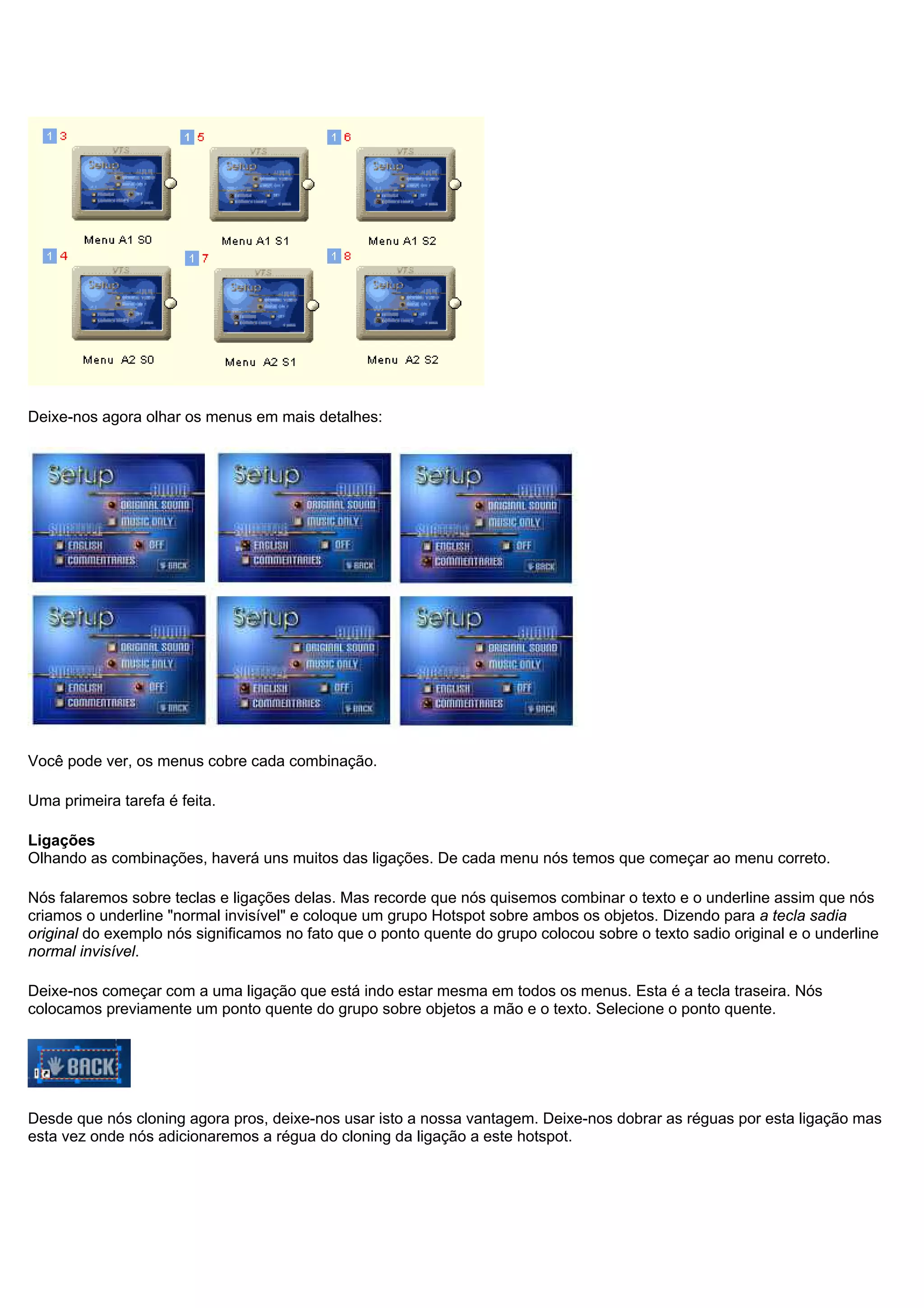 Deixe-nos agora olhar os menus em mais detalhes:
Você pode ver, os menus cobre cada combinação.
Uma primeira tarefa é feita.
Ligações
Olhando as combinações, haverá uns muitos das ligações. De cada menu nós temos que começar ao menu correto.
Nós falaremos sobre teclas e ligações delas. Mas recorde que nós quisemos combinar o texto e o underline assim que nós
criamos o underline "normal invisível" e coloque um grupo Hotspot sobre ambos os objetos. Dizendo para a tecla sadia
original do exemplo nós significamos no fato que o ponto quente do grupo colocou sobre o texto sadio original e o underline
normal invisível.
Deixe-nos começar com a uma ligação que está indo estar mesma em todos os menus. Esta é a tecla traseira. Nós
colocamos previamente um ponto quente do grupo sobre objetos a mão e o texto. Selecione o ponto quente.
Desde que nós cloning agora pros, deixe-nos usar isto a nossa vantagem. Deixe-nos dobrar as réguas por esta ligação mas
esta vez onde nós adicionaremos a régua do cloning da ligação a este hotspot.
 