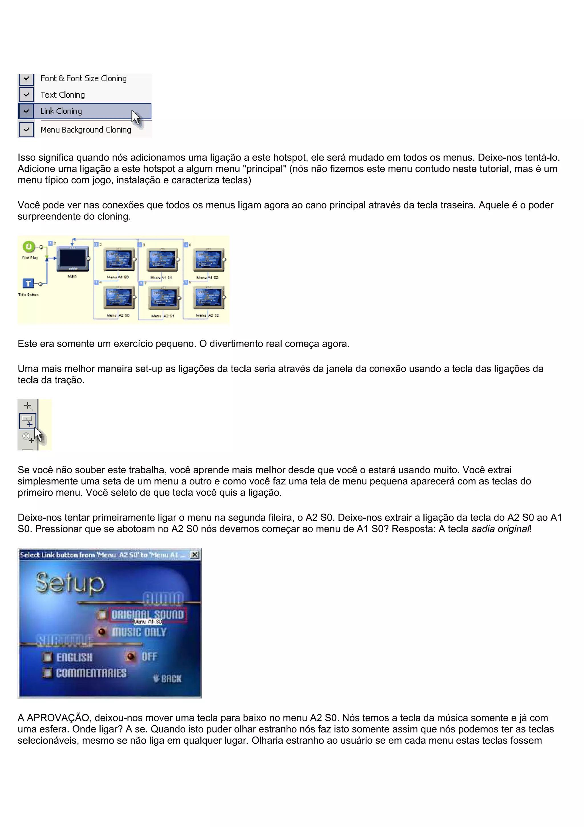 Isso significa quando nós adicionamos uma ligação a este hotspot, ele será mudado em todos os menus. Deixe-nos tentá-lo.
Adicione uma ligação a este hotspot a algum menu "principal" (nós não fizemos este menu contudo neste tutorial, mas é um
menu típico com jogo, instalação e caracteriza teclas)
Você pode ver nas conexões que todos os menus ligam agora ao cano principal através da tecla traseira. Aquele é o poder
surpreendente do cloning.
Este era somente um exercício pequeno. O divertimento real começa agora.
Uma mais melhor maneira set-up as ligações da tecla seria através da janela da conexão usando a tecla das ligações da
tecla da tração.
Se você não souber este trabalha, você aprende mais melhor desde que você o estará usando muito. Você extrai
simplesmente uma seta de um menu a outro e como você faz uma tela de menu pequena aparecerá com as teclas do
primeiro menu. Você seleto de que tecla você quis a ligação.
Deixe-nos tentar primeiramente ligar o menu na segunda fileira, o A2 S0. Deixe-nos extrair a ligação da tecla do A2 S0 ao A1
S0. Pressionar que se abotoam no A2 S0 nós devemos começar ao menu de A1 S0? Resposta: A tecla sadia original!
A APROVAÇÃO, deixou-nos mover uma tecla para baixo no menu A2 S0. Nós temos a tecla da música somente e já com
uma esfera. Onde ligar? A se. Quando isto puder olhar estranho nós faz isto somente assim que nós podemos ter as teclas
selecionáveis, mesmo se não liga em qualquer lugar. Olharia estranho ao usuário se em cada menu estas teclas fossem
 