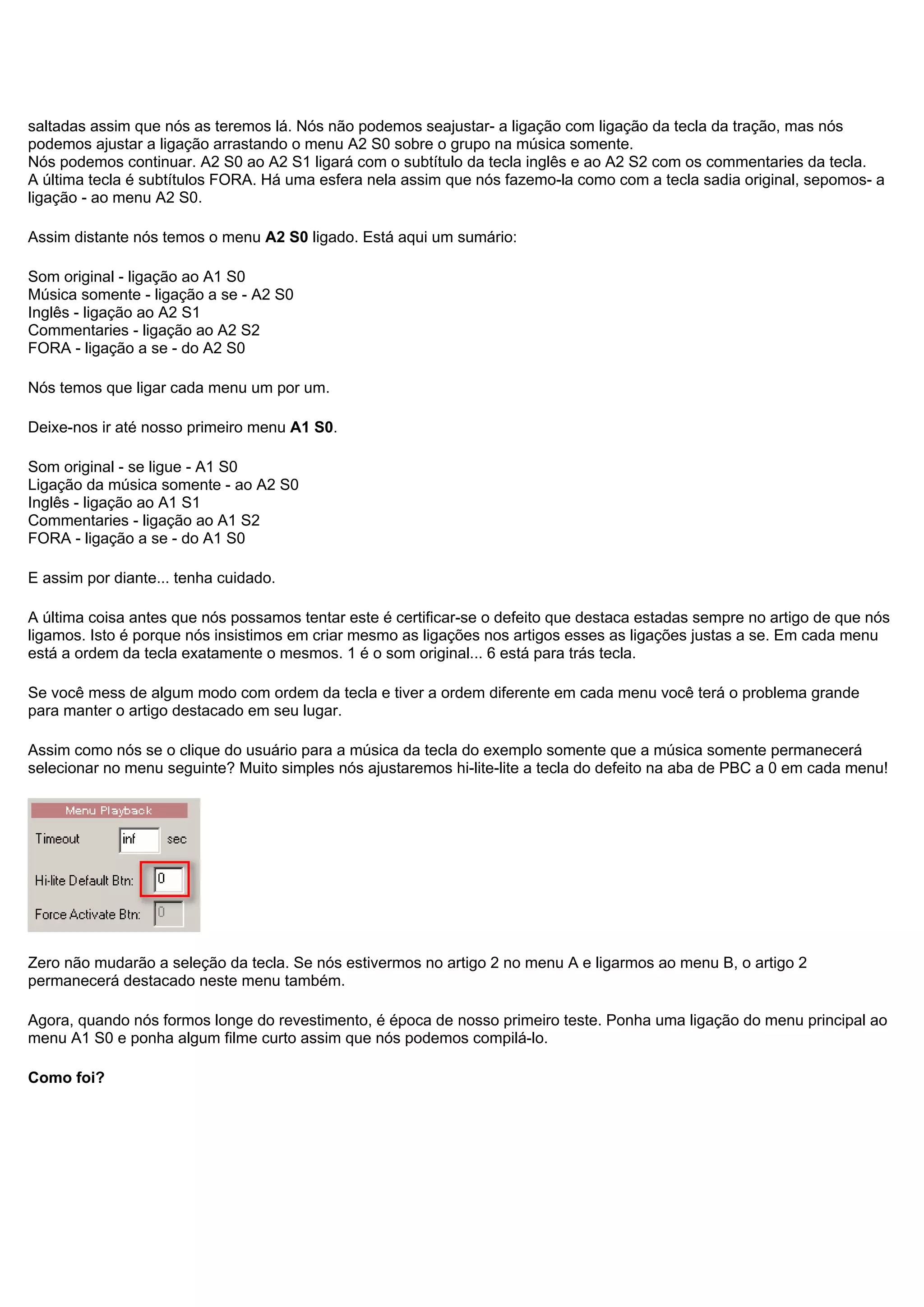 saltadas assim que nós as teremos lá. Nós não podemos seajustar- a ligação com ligação da tecla da tração, mas nós
podemos ajustar a ligação arrastando o menu A2 S0 sobre o grupo na música somente.
Nós podemos continuar. A2 S0 ao A2 S1 ligará com o subtítulo da tecla inglês e ao A2 S2 com os commentaries da tecla.
A última tecla é subtítulos FORA. Há uma esfera nela assim que nós fazemo-la como com a tecla sadia original, sepomos- a
ligação - ao menu A2 S0.
Assim distante nós temos o menu A2 S0 ligado. Está aqui um sumário:
Som original - ligação ao A1 S0
Música somente - ligação a se - A2 S0
Inglês - ligação ao A2 S1
Commentaries - ligação ao A2 S2
FORA - ligação a se - do A2 S0
Nós temos que ligar cada menu um por um.
Deixe-nos ir até nosso primeiro menu A1 S0.
Som original - se ligue - A1 S0
Ligação da música somente - ao A2 S0
Inglês - ligação ao A1 S1
Commentaries - ligação ao A1 S2
FORA - ligação a se - do A1 S0
E assim por diante... tenha cuidado.
A última coisa antes que nós possamos tentar este é certificar-se o defeito que destaca estadas sempre no artigo de que nós
ligamos. Isto é porque nós insistimos em criar mesmo as ligações nos artigos esses as ligações justas a se. Em cada menu
está a ordem da tecla exatamente o mesmos. 1 é o som original... 6 está para trás tecla.
Se você mess de algum modo com ordem da tecla e tiver a ordem diferente em cada menu você terá o problema grande
para manter o artigo destacado em seu lugar.
Assim como nós se o clique do usuário para a música da tecla do exemplo somente que a música somente permanecerá
selecionar no menu seguinte? Muito simples nós ajustaremos hi-lite-lite a tecla do defeito na aba de PBC a 0 em cada menu!
Zero não mudarão a seleção da tecla. Se nós estivermos no artigo 2 no menu A e ligarmos ao menu B, o artigo 2
permanecerá destacado neste menu também.
Agora, quando nós formos longe do revestimento, é época de nosso primeiro teste. Ponha uma ligação do menu principal ao
menu A1 S0 e ponha algum filme curto assim que nós podemos compilá-lo.
Como foi?
 