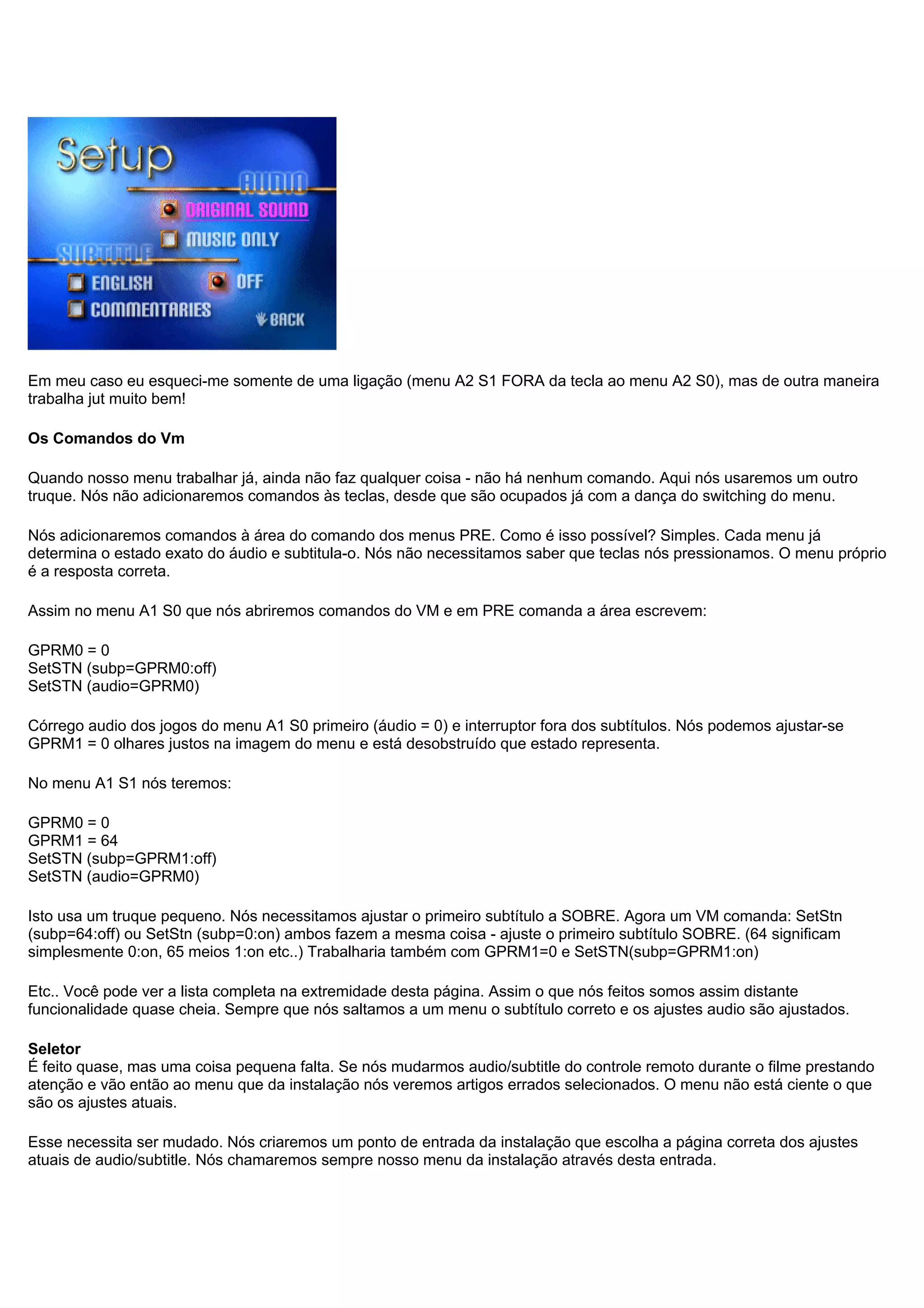 Em meu caso eu esqueci-me somente de uma ligação (menu A2 S1 FORA da tecla ao menu A2 S0), mas de outra maneira
trabalha jut muito bem!
Os Comandos do Vm
Quando nosso menu trabalhar já, ainda não faz qualquer coisa - não há nenhum comando. Aqui nós usaremos um outro
truque. Nós não adicionaremos comandos às teclas, desde que são ocupados já com a dança do switching do menu.
Nós adicionaremos comandos à área do comando dos menus PRE. Como é isso possível? Simples. Cada menu já
determina o estado exato do áudio e subtitula-o. Nós não necessitamos saber que teclas nós pressionamos. O menu próprio
é a resposta correta.
Assim no menu A1 S0 que nós abriremos comandos do VM e em PRE comanda a área escrevem:
GPRM0 = 0
SetSTN (subp=GPRM0:off)
SetSTN (audio=GPRM0)
Córrego audio dos jogos do menu A1 S0 primeiro (áudio = 0) e interruptor fora dos subtítulos. Nós podemos ajustar-se
GPRM1 = 0 olhares justos na imagem do menu e está desobstruído que estado representa.
No menu A1 S1 nós teremos:
GPRM0 = 0
GPRM1 = 64
SetSTN (subp=GPRM1:off)
SetSTN (audio=GPRM0)
Isto usa um truque pequeno. Nós necessitamos ajustar o primeiro subtítulo a SOBRE. Agora um VM comanda: SetStn
(subp=64:off) ou SetStn (subp=0:on) ambos fazem a mesma coisa - ajuste o primeiro subtítulo SOBRE. (64 significam
simplesmente 0:on, 65 meios 1:on etc..) Trabalharia também com GPRM1=0 e SetSTN(subp=GPRM1:on)
Etc.. Você pode ver a lista completa na extremidade desta página. Assim o que nós feitos somos assim distante
funcionalidade quase cheia. Sempre que nós saltamos a um menu o subtítulo correto e os ajustes audio são ajustados.
Seletor
É feito quase, mas uma coisa pequena falta. Se nós mudarmos audio/subtitle do controle remoto durante o filme prestando
atenção e vão então ao menu que da instalação nós veremos artigos errados selecionados. O menu não está ciente o que
são os ajustes atuais.
Esse necessita ser mudado. Nós criaremos um ponto de entrada da instalação que escolha a página correta dos ajustes
atuais de audio/subtitle. Nós chamaremos sempre nosso menu da instalação através desta entrada.
 