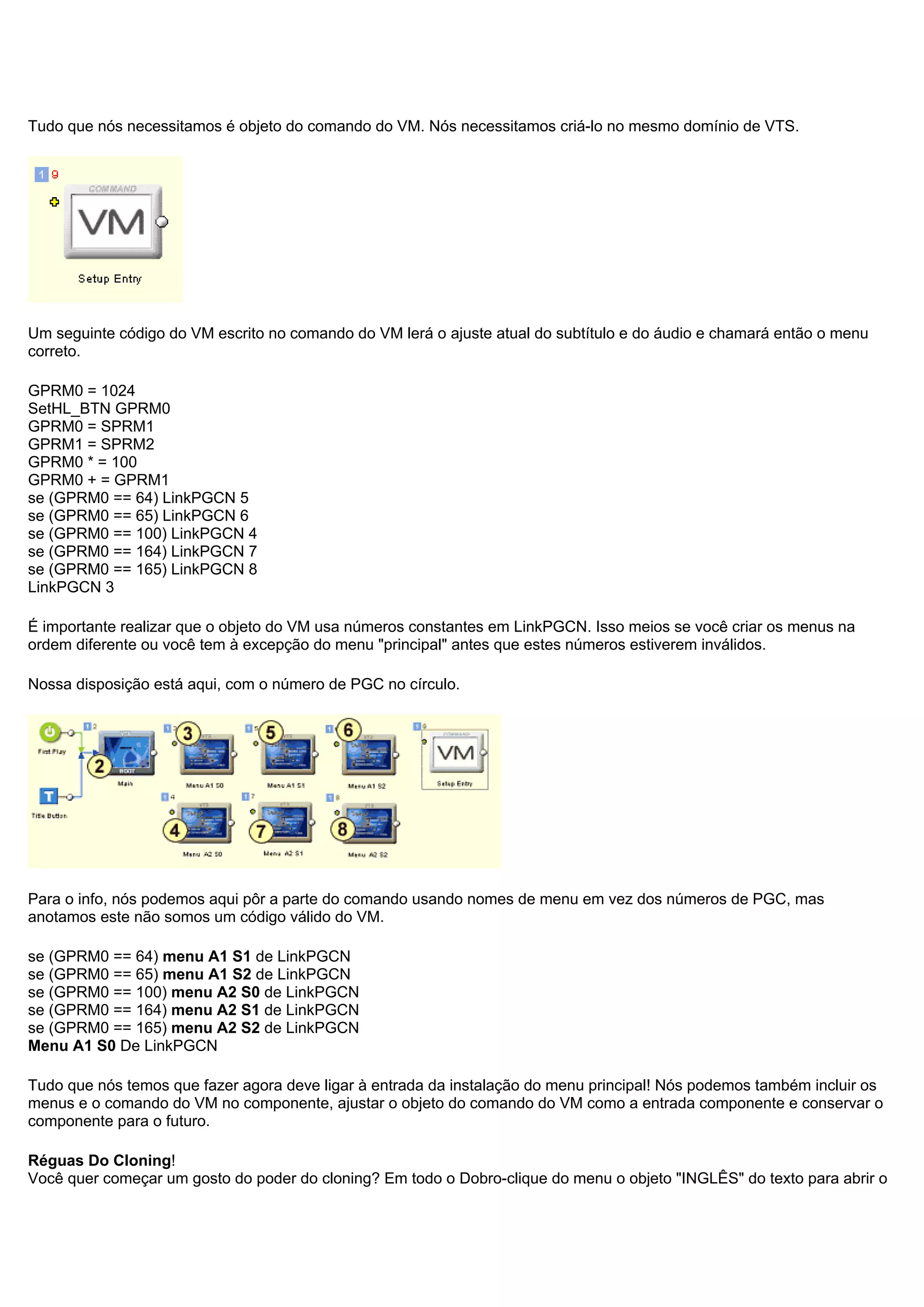 Tudo que nós necessitamos é objeto do comando do VM. Nós necessitamos criá-lo no mesmo domínio de VTS.
Um seguinte código do VM escrito no comando do VM lerá o ajuste atual do subtítulo e do áudio e chamará então o menu
correto.
GPRM0 = 1024
SetHL_BTN GPRM0
GPRM0 = SPRM1
GPRM1 = SPRM2
GPRM0 * = 100
GPRM0 + = GPRM1
se (GPRM0 == 64) LinkPGCN 5
se (GPRM0 == 65) LinkPGCN 6
se (GPRM0 == 100) LinkPGCN 4
se (GPRM0 == 164) LinkPGCN 7
se (GPRM0 == 165) LinkPGCN 8
LinkPGCN 3
É importante realizar que o objeto do VM usa números constantes em LinkPGCN. Isso meios se você criar os menus na
ordem diferente ou você tem à excepção do menu "principal" antes que estes números estiverem inválidos.
Nossa disposição está aqui, com o número de PGC no círculo.
Para o info, nós podemos aqui pôr a parte do comando usando nomes de menu em vez dos números de PGC, mas
anotamos este não somos um código válido do VM.
se (GPRM0 == 64) menu A1 S1 de LinkPGCN
se (GPRM0 == 65) menu A1 S2 de LinkPGCN
se (GPRM0 == 100) menu A2 S0 de LinkPGCN
se (GPRM0 == 164) menu A2 S1 de LinkPGCN
se (GPRM0 == 165) menu A2 S2 de LinkPGCN
Menu A1 S0 De LinkPGCN
Tudo que nós temos que fazer agora deve ligar à entrada da instalação do menu principal! Nós podemos também incluir os
menus e o comando do VM no componente, ajustar o objeto do comando do VM como a entrada componente e conservar o
componente para o futuro.
Réguas Do Cloning!
Você quer começar um gosto do poder do cloning? Em todo o Dobro-clique do menu o objeto "INGLÊS" do texto para abrir o
 