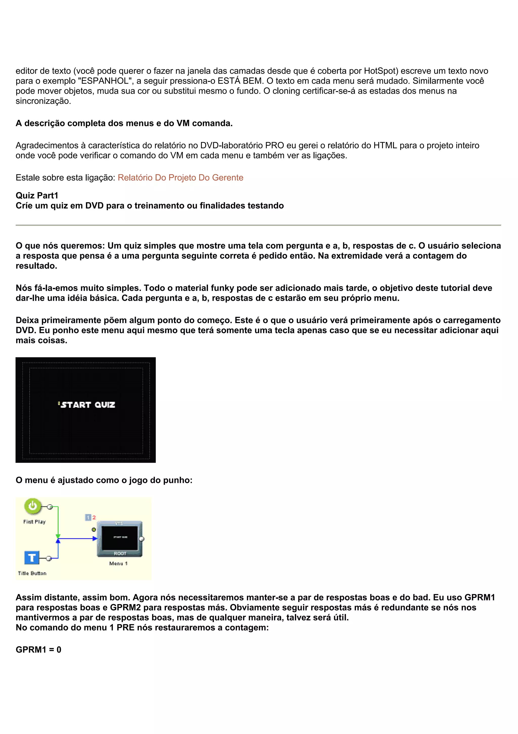 editor de texto (você pode querer o fazer na janela das camadas desde que é coberta por HotSpot) escreve um texto novo
para o exemplo "ESPANHOL", a seguir pressiona-o ESTÁ BEM. O texto em cada menu será mudado. Similarmente você
pode mover objetos, muda sua cor ou substitui mesmo o fundo. O cloning certificar-se-á as estadas dos menus na
sincronização.
A descrição completa dos menus e do VM comanda.
Agradecimentos à característica do relatório no DVD-laboratório PRO eu gerei o relatório do HTML para o projeto inteiro
onde você pode verificar o comando do VM em cada menu e também ver as ligações.
Estale sobre esta ligação: Relatório Do Projeto Do Gerente
Quiz Part1
Críe um quiz em DVD para o treinamento ou finalidades testando
O que nós queremos: Um quiz simples que mostre uma tela com pergunta e a, b, respostas de c. O usuário seleciona
a resposta que pensa é a uma pergunta seguinte correta é pedido então. Na extremidade verá a contagem do
resultado.
Nós fá-la-emos muito simples. Todo o material funky pode ser adicionado mais tarde, o objetivo deste tutorial deve
dar-lhe uma idéia básica. Cada pergunta e a, b, respostas de c estarão em seu próprio menu.
Deixa primeiramente põem algum ponto do começo. Este é o que o usuário verá primeiramente após o carregamento
DVD. Eu ponho este menu aqui mesmo que terá somente uma tecla apenas caso que se eu necessitar adicionar aqui
mais coisas.
O menu é ajustado como o jogo do punho:
Assim distante, assim bom. Agora nós necessitaremos manter-se a par de respostas boas e do bad. Eu uso GPRM1
para respostas boas e GPRM2 para respostas más. Obviamente seguir respostas más é redundante se nós nos
mantivermos a par de respostas boas, mas de qualquer maneira, talvez será útil.
No comando do menu 1 PRE nós restauraremos a contagem:
GPRM1 = 0
 