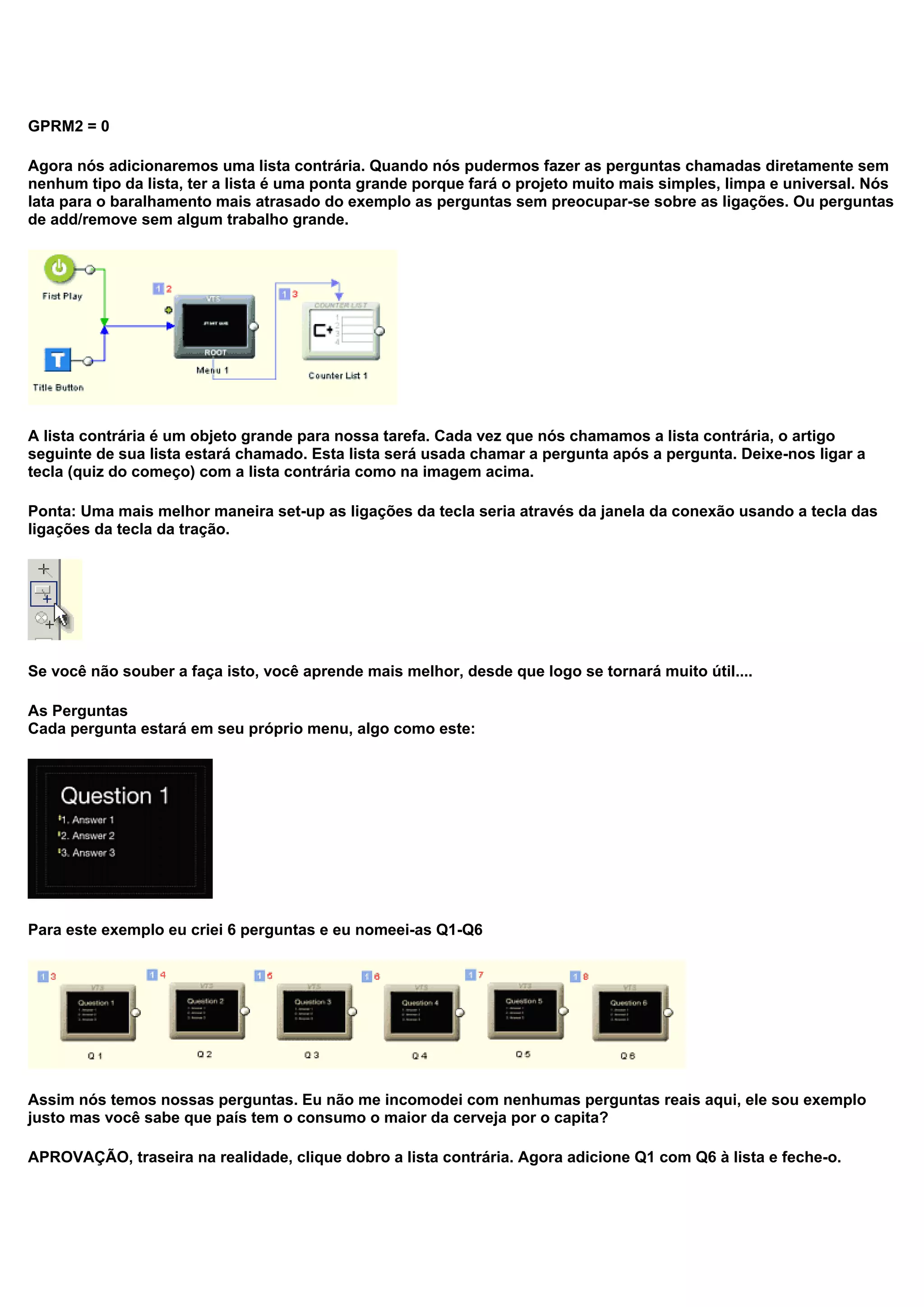 GPRM2 = 0
Agora nós adicionaremos uma lista contrária. Quando nós pudermos fazer as perguntas chamadas diretamente sem
nenhum tipo da lista, ter a lista é uma ponta grande porque fará o projeto muito mais simples, limpa e universal. Nós
lata para o baralhamento mais atrasado do exemplo as perguntas sem preocupar-se sobre as ligações. Ou perguntas
de add/remove sem algum trabalho grande.
A lista contrária é um objeto grande para nossa tarefa. Cada vez que nós chamamos a lista contrária, o artigo
seguinte de sua lista estará chamado. Esta lista será usada chamar a pergunta após a pergunta. Deixe-nos ligar a
tecla (quiz do começo) com a lista contrária como na imagem acima.
Ponta: Uma mais melhor maneira set-up as ligações da tecla seria através da janela da conexão usando a tecla das
ligações da tecla da tração.
Se você não souber a faça isto, você aprende mais melhor, desde que logo se tornará muito útil....
As Perguntas
Cada pergunta estará em seu próprio menu, algo como este:
Para este exemplo eu criei 6 perguntas e eu nomeei-as Q1-Q6
Assim nós temos nossas perguntas. Eu não me incomodei com nenhumas perguntas reais aqui, ele sou exemplo
justo mas você sabe que país tem o consumo o maior da cerveja por o capita?
APROVAÇÃO, traseira na realidade, clique dobro a lista contrária. Agora adicione Q1 com Q6 à lista e feche-o.
 