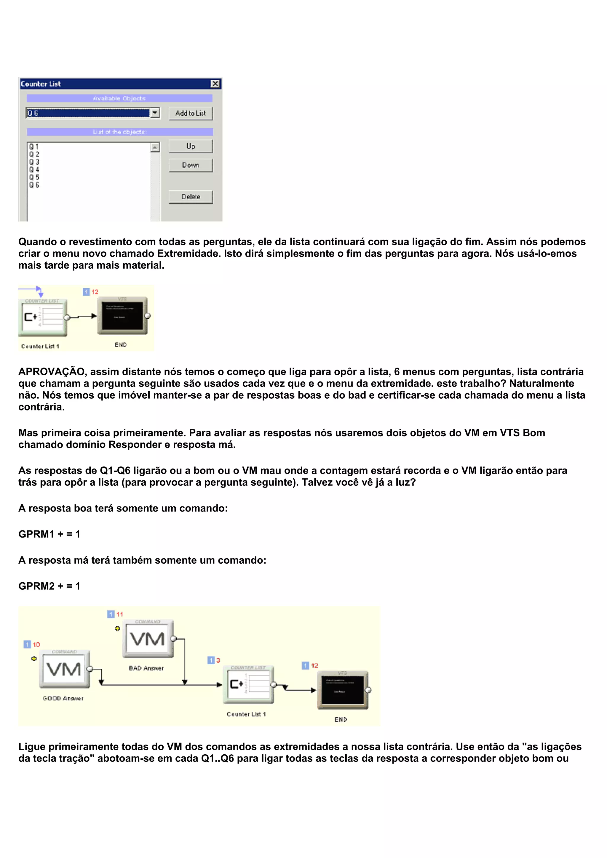 Quando o revestimento com todas as perguntas, ele da lista continuará com sua ligação do fim. Assim nós podemos
criar o menu novo chamado Extremidade. Isto dirá simplesmente o fim das perguntas para agora. Nós usá-lo-emos
mais tarde para mais material.
APROVAÇÃO, assim distante nós temos o começo que liga para opôr a lista, 6 menus com perguntas, lista contrária
que chamam a pergunta seguinte são usados cada vez que e o menu da extremidade. este trabalho? Naturalmente
não. Nós temos que imóvel manter-se a par de respostas boas e do bad e certificar-se cada chamada do menu a lista
contrária.
Mas primeira coisa primeiramente. Para avaliar as respostas nós usaremos dois objetos do VM em VTS Bom
chamado domínio Responder e resposta má.
As respostas de Q1-Q6 ligarão ou a bom ou o VM mau onde a contagem estará recorda e o VM ligarão então para
trás para opôr a lista (para provocar a pergunta seguinte). Talvez você vê já a luz?
A resposta boa terá somente um comando:
GPRM1 + = 1
A resposta má terá também somente um comando:
GPRM2 + = 1
Ligue primeiramente todas do VM dos comandos as extremidades a nossa lista contrária. Use então da "as ligações
da tecla tração" abotoam-se em cada Q1..Q6 para ligar todas as teclas da resposta a corresponder objeto bom ou
 