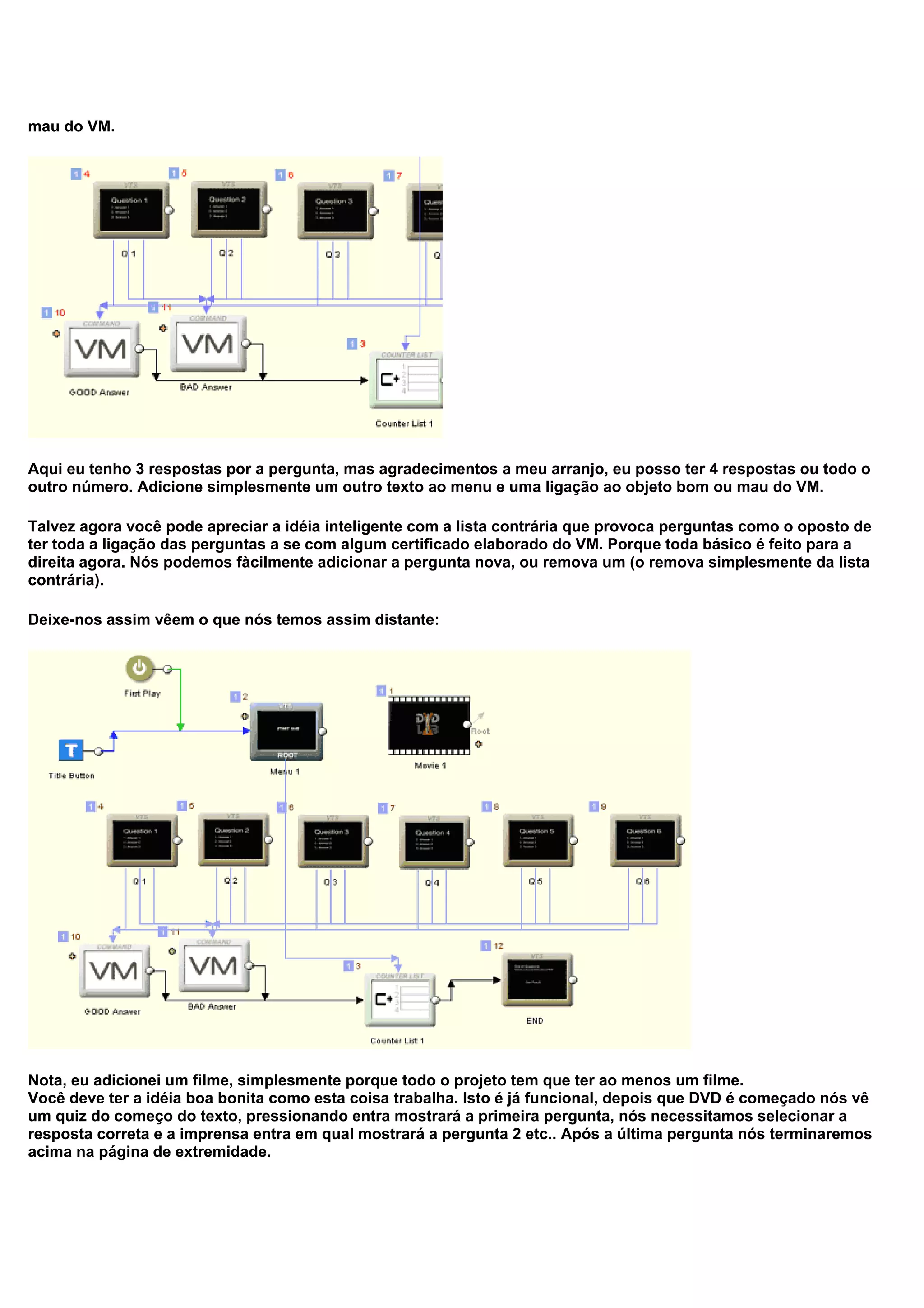 mau do VM.
Aqui eu tenho 3 respostas por a pergunta, mas agradecimentos a meu arranjo, eu posso ter 4 respostas ou todo o
outro número. Adicione simplesmente um outro texto ao menu e uma ligação ao objeto bom ou mau do VM.
Talvez agora você pode apreciar a idéia inteligente com a lista contrária que provoca perguntas como o oposto de
ter toda a ligação das perguntas a se com algum certificado elaborado do VM. Porque toda básico é feito para a
direita agora. Nós podemos fàcilmente adicionar a pergunta nova, ou remova um (o remova simplesmente da lista
contrária).
Deixe-nos assim vêem o que nós temos assim distante:
Nota, eu adicionei um filme, simplesmente porque todo o projeto tem que ter ao menos um filme.
Você deve ter a idéia boa bonita como esta coisa trabalha. Isto é já funcional, depois que DVD é começado nós vê
um quiz do começo do texto, pressionando entra mostrará a primeira pergunta, nós necessitamos selecionar a
resposta correta e a imprensa entra em qual mostrará a pergunta 2 etc.. Após a última pergunta nós terminaremos
acima na página de extremidade.
 