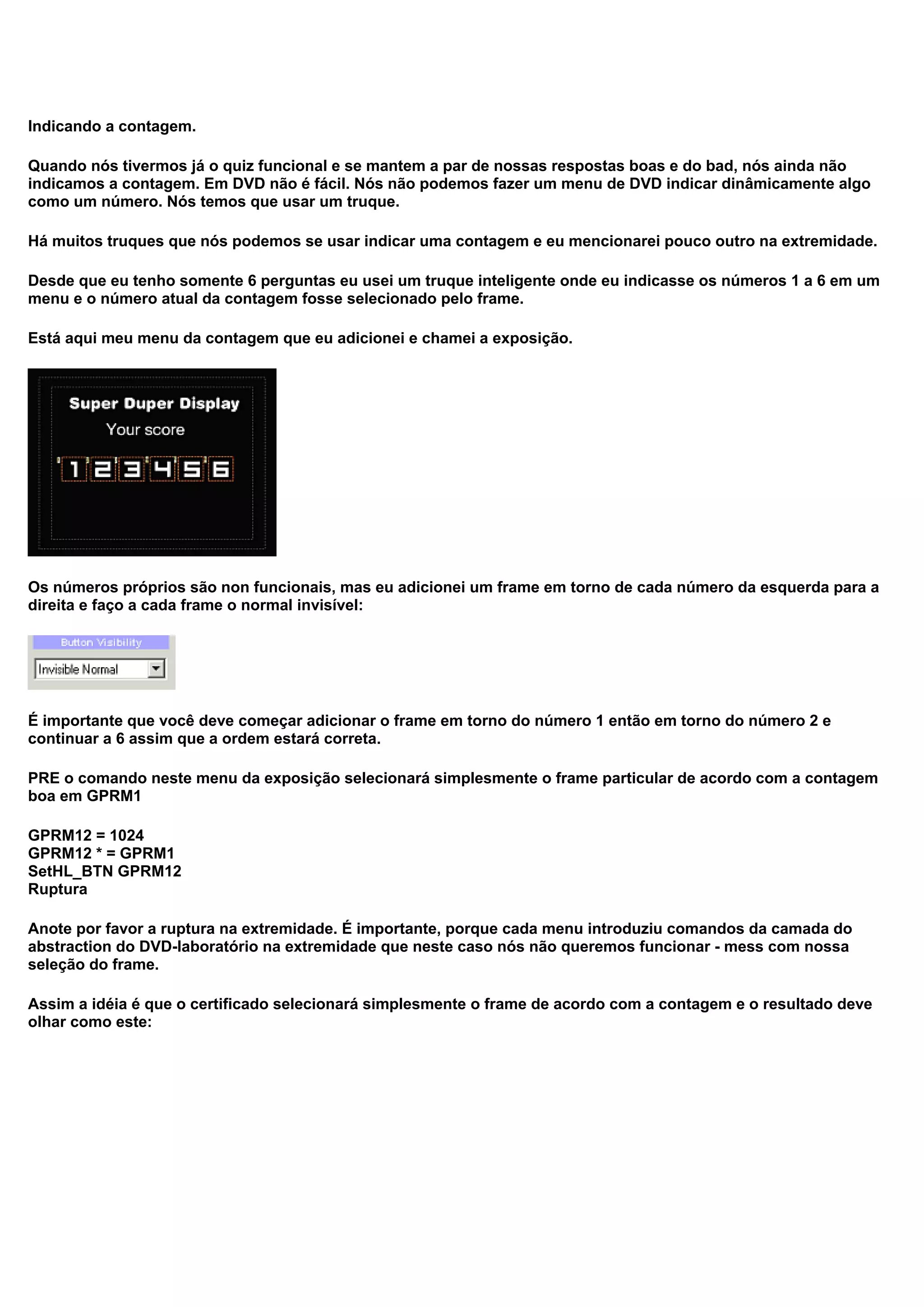 Indicando a contagem.
Quando nós tivermos já o quiz funcional e se mantem a par de nossas respostas boas e do bad, nós ainda não
indicamos a contagem. Em DVD não é fácil. Nós não podemos fazer um menu de DVD indicar dinâmicamente algo
como um número. Nós temos que usar um truque.
Há muitos truques que nós podemos se usar indicar uma contagem e eu mencionarei pouco outro na extremidade.
Desde que eu tenho somente 6 perguntas eu usei um truque inteligente onde eu indicasse os números 1 a 6 em um
menu e o número atual da contagem fosse selecionado pelo frame.
Está aqui meu menu da contagem que eu adicionei e chamei a exposição.
Os números próprios são non funcionais, mas eu adicionei um frame em torno de cada número da esquerda para a
direita e faço a cada frame o normal invisível:
É importante que você deve começar adicionar o frame em torno do número 1 então em torno do número 2 e
continuar a 6 assim que a ordem estará correta.
PRE o comando neste menu da exposição selecionará simplesmente o frame particular de acordo com a contagem
boa em GPRM1
GPRM12 = 1024
GPRM12 * = GPRM1
SetHL_BTN GPRM12
Ruptura
Anote por favor a ruptura na extremidade. É importante, porque cada menu introduziu comandos da camada do
abstraction do DVD-laboratório na extremidade que neste caso nós não queremos funcionar - mess com nossa
seleção do frame.
Assim a idéia é que o certificado selecionará simplesmente o frame de acordo com a contagem e o resultado deve
olhar como este:
 