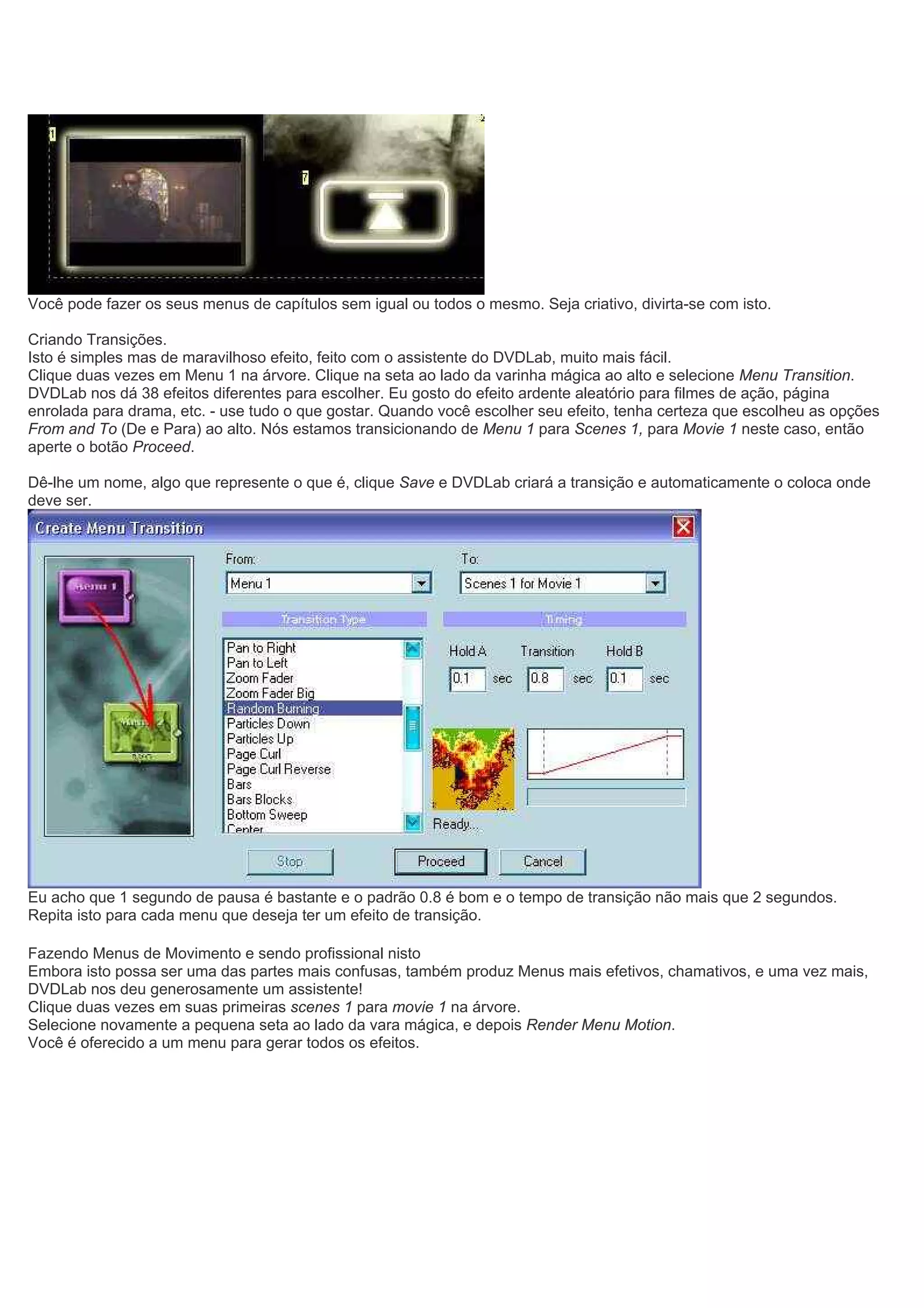 Você pode fazer os seus menus de capítulos sem igual ou todos o mesmo. Seja criativo, divirta-se com isto.
Criando Transições.
Isto é simples mas de maravilhoso efeito, feito com o assistente do DVDLab, muito mais fácil.
Clique duas vezes em Menu 1 na árvore. Clique na seta ao lado da varinha mágica ao alto e selecione Menu Transition.
DVDLab nos dá 38 efeitos diferentes para escolher. Eu gosto do efeito ardente aleatório para filmes de ação, página
enrolada para drama, etc. - use tudo o que gostar. Quando você escolher seu efeito, tenha certeza que escolheu as opções
From and To (De e Para) ao alto. Nós estamos transicionando de Menu 1 para Scenes 1, para Movie 1 neste caso, então
aperte o botão Proceed.
Dê-lhe um nome, algo que represente o que é, clique Save e DVDLab criará a transição e automaticamente o coloca onde
deve ser.
Eu acho que 1 segundo de pausa é bastante e o padrão 0.8 é bom e o tempo de transição não mais que 2 segundos.
Repita isto para cada menu que deseja ter um efeito de transição.
Fazendo Menus de Movimento e sendo profissional nisto
Embora isto possa ser uma das partes mais confusas, também produz Menus mais efetivos, chamativos, e uma vez mais,
DVDLab nos deu generosamente um assistente!
Clique duas vezes em suas primeiras scenes 1 para movie 1 na árvore.
Selecione novamente a pequena seta ao lado da vara mágica, e depois Render Menu Motion.
Você é oferecido a um menu para gerar todos os efeitos.
 