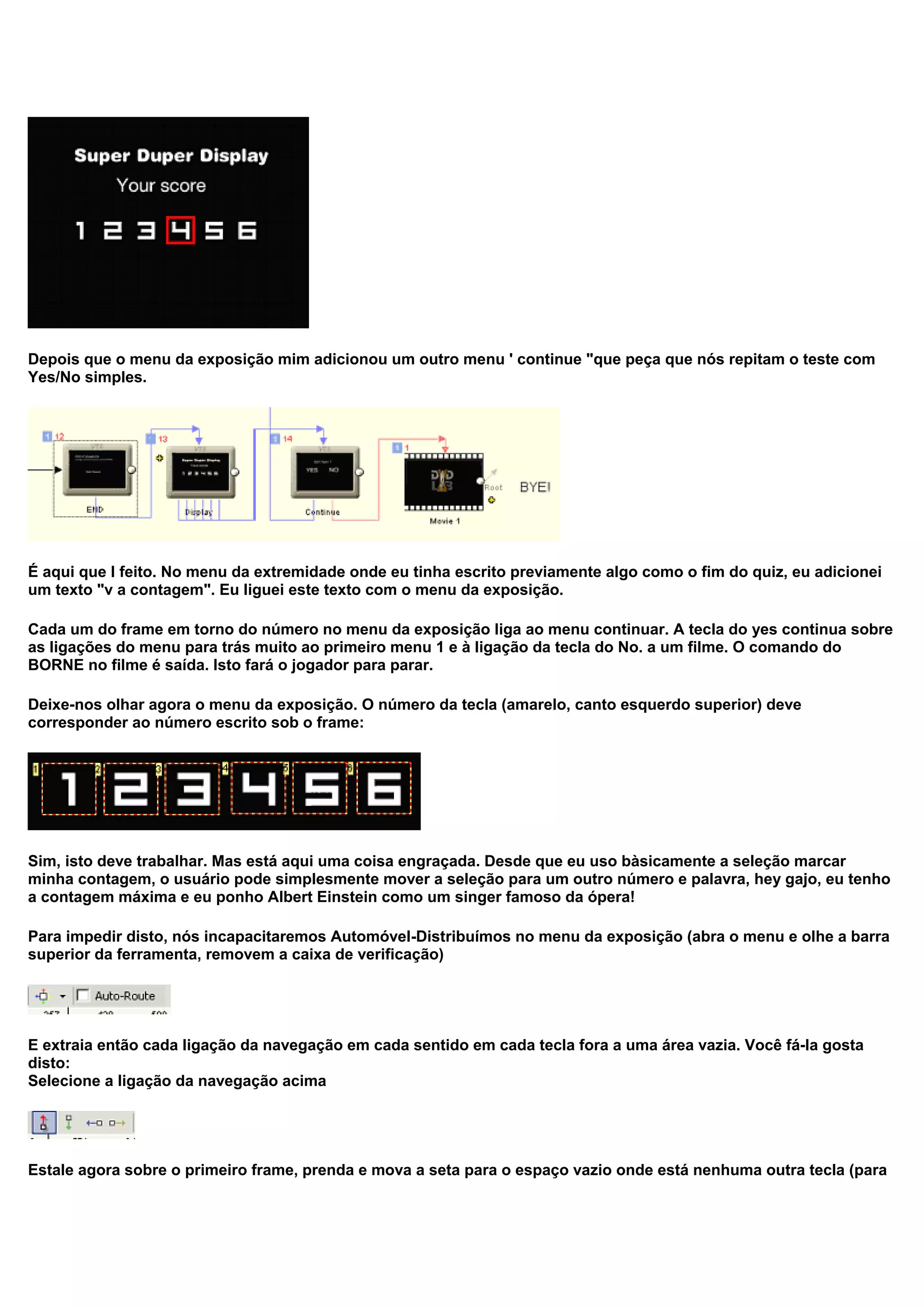 Depois que o menu da exposição mim adicionou um outro menu ' continue "que peça que nós repitam o teste com
Yes/No simples.
É aqui que I feito. No menu da extremidade onde eu tinha escrito previamente algo como o fim do quiz, eu adicionei
um texto "v a contagem". Eu liguei este texto com o menu da exposição.
Cada um do frame em torno do número no menu da exposição liga ao menu continuar. A tecla do yes continua sobre
as ligações do menu para trás muito ao primeiro menu 1 e à ligação da tecla do No. a um filme. O comando do
BORNE no filme é saída. Isto fará o jogador para parar.
Deixe-nos olhar agora o menu da exposição. O número da tecla (amarelo, canto esquerdo superior) deve
corresponder ao número escrito sob o frame:
Sim, isto deve trabalhar. Mas está aqui uma coisa engraçada. Desde que eu uso bàsicamente a seleção marcar
minha contagem, o usuário pode simplesmente mover a seleção para um outro número e palavra, hey gajo, eu tenho
a contagem máxima e eu ponho Albert Einstein como um singer famoso da ópera!
Para impedir disto, nós incapacitaremos Automóvel-Distribuímos no menu da exposição (abra o menu e olhe a barra
superior da ferramenta, removem a caixa de verificação)
E extraia então cada ligação da navegação em cada sentido em cada tecla fora a uma área vazia. Você fá-la gosta
disto:
Selecione a ligação da navegação acima
Estale agora sobre o primeiro frame, prenda e mova a seta para o espaço vazio onde está nenhuma outra tecla (para
 